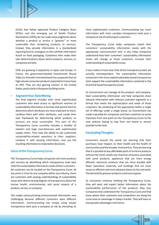 (LCAs) that follow approved Product Category Rules
(PCRs), and the emerging use of Health Product
Declarations (HPDs) do not make value judgments about
whether a product or service is “greener” or more
sustainable than competing products or services.
Instead, they provide information in a standardized
reporting format, analogous to the nutrition information
found on food packaging. Customers then make their
own determinations about which products, services, or
companiesarebest.
EPDs are growing in popularity in Japan and Europe. In
France, the government-backed Environment Round
Table (Le Grenelle Environnement) has proposed that all
highvolumeconsumerproductsimportedtoFrancehave
an EPD. They are also gaining traction in the United
States,particularlyinthegreenbuildingsector.
▪ SegmentFive:DataMining
The final segment includes even more sophisticated
customers who want access to significant volumes of
sustainability information in formats that permit them to
determine which attributes are most important to them,
combine them with other attributes, and create their
own framework for determining which products or
services are most sustainable. This part of the
Transparency Curve currently includes a handful of
retailers and large manufacturers with sophisticated
supply chains. They have the ability to ask customized
sustainability-related questions to their suppliers,
combine it with existing information, and use the
resultinginformationtomakebetterdecisions.
ValueoftheTransparencyCurve
The Transparency Curve helps companies sell more products
and services by identifying which transparency tools best
meetthesustainabilityinformationneedsoftheircustomers.
All customers can be located on the Transparency Curve. At
any point in time for any company within any industry, there
are customers with varying understandings of sustainability
issues who desire varying degrees of transparency about the
human health, environmental, and social impacts of a
product,service,orcompany.
This makes communicating environmental information very
challenging because different customers want different
information. Communicating too simply using simple
transparency tools puts a company at risk by alienating its
more sophisticated customers. Communicating too much
information with more complex transparency tools puts a
companyatriskofconfusingitscustomers.
The Transparency Curve helps companies match their
customers' sustainability information needs with the
appropriate communication tool. It also helps companies
understand how their customers' sustainability information
needs will change as those customers increase their
understandingofsustainabilityissues.
It also makes it more clear that all the transparency tools are
actually interdependent. The sustainability information
contained in the more sophisticated data-based transparency
tools support the sustainability information contained in the
threshold-basedtransparencytools.
UL Environment can manage all the product- and company-
level sustainability information and help companies share
relevant information with relevant customer segments in a
format that meets the sophistication and needs of those
customers. By combining all the approaches within a single
set of offerings under a single brand, UL Environment has
made it possible for companies and their customers to easily
transition from one point on the Transparency Curve to the
next without having to hop from one brand or service
providertothenext.
ConcludingThoughts
Consumers around the world are learning that their
purchases have impacts on their health and the health of
communitiesandthebroaderenvironment.Theyarelearning
that it is possible to buy affordable paint or furniture products
without the harsh smells and chemical emissions associated
with some products, appliances that are more energy
efficient, electronic products that are more durable with
fewer hazardous materials, and buildings that are more
resource efficient and more pleasant places to live and work.
Thedemandforgreenerproductscontinuestogrow.
As consumers continue climbing the Transparency Curve,
they will want and expect better information about the
sustainability performance of the products they buy.
Companies that understand the Transparency Curve and that
know where their customers and competitors are along the
curve have an advantage in today's market. They will have an
evengreateradvantageinthefuture.
29
 