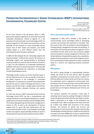 Promoting Environmentally Sound Technologies: UNEP’s International
Environmental Technology Centre
Surendra Shreshtha,
21
Director, UNEP-IETC
Surendra.Shrestha@unep.org
and
Mushtag Ahmed Memon, Programme Officer, UNEP IETC
Mushtaq.Memon@unep.org
At the Earth Summit in Rio de Janeiro, Brazil, in 1992,
governmentsagreedonAgenda21,anactionplantopromote
sustainable development. Central to Agenda 21 is the
promotion of environmentally sound technologies (ESTs). As
defined in Agenda 21, ESTs protect the environment, are less
polluting, use less resources in a more sustainable manner,
recycle more of their wastes and products, and handle
residual wastes in a more efficient manner than the
technologiesforwhichtheyweresubstitutes.
In 2004, the Bali Strategic Plan for Technology Support and
22
Capacity-building reinforced the need for the provision of
technology support and capacity-building to developing
countries as well as to countries with economies in transition.
In 2012, the UN Conference on Sustainable Development
(UNCSD),orRio+20,initsoutcomedocument“TheFutureWe
Want”, again emphasized the importance of technology
transfertodevelopingcountries.
Technology transfer remains one of the important topics in
the international arena as it is seen as playing a critical role in
the global response to the challenges in sustainable
development. It is important to remember that achieving this
goal will not just be a matter of bringing new tools to a new
location, but will also bring in suitable policy environment,
unobstructed markets, adequate financing, and capacity
building.
For more than 20 years, UNEP's International Environmental
Technology Centre (IETC) has had a comprehensive and
leading involvement in promoting the development, transfer,
uptakeanduseofenvironmentallysoundtechnologies(ESTs).
This involves data gathering and information management in
relation to ESTs, as well as the development of decision
support tools to assess life cycle performance and the
environmental benefits of ESTs. It also facilitates technology
transfer and supports capacity building initiatives to assist in
thedevelopment,demonstrationanddisseminationofESTs.
IETC'sroleinthetransferofESTs
Inaugurated in 1992, IETC's mandate is the transfer of
environmentally sound technologies (ESTs) to developing
countries and countries with economies in transition. Over
the course of time, IETC has worked on urban development,
including disaster management and water and sanitation. In
recent years, IETC has focused on waste management. IETC is
committed to further work on this area to become a global
centre of excellence on waste management in the future. The
holistic definition of waste defines waste as the unwanted by-
product of human activities in solid, liquid and gaseous form.
IETC is promoting this holistic approach to waste, considering
waste as a resource and supporting proactive prevention
policies.
Whywaste?
The world is going through an unprecedented transition
setting new trends for the 21st century. With the global
population increasing from currently around 7.3 billion to 9
billion by 2050 and 11 billion by the end of the 21st century,
the urbanization trend is expected to continue with more
than 80 per cent of humanity living in cities by 2050. Most of
these people will live in African and Asian cities where city
growth rates are the highest, followed by Latin America and
theCaribbean.
The industrial revolution has pursued a linear path of
extracting natural resources, putting it through an industrial
process for goods and services with the end product as waste.
Waste is generated at all stages of the production and
consumption chain. With increasing income levels, there will
be 3 billion new middle class consumers in the coming
decades. The demand for goods and services and
consequently the waste generation will grow exponentially.
TheWorldBankestimatesthatthe1.3billiontonnes(2012)of
municipal solid waste (MSW) will increase to approximately
2.2 billion tonnes per year by 2025. Waste characteristics are
21
United Nations Environment Programme (UNEP), International Environmental Technology Centre (IETC)
22
To know about the Bali Strategic Plan for Technology Support and Capacity building, visit the page -
http://www.unep.org/GC/GC23/documents/GC23-6-add-1.pdf
30
 