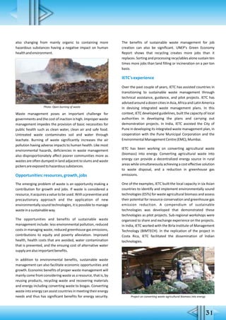 also changing from mainly organic to containing more
hazardous substances having a negative impact on human
healthandenvironment.
Waste management poses an important challenge for
governments and the cost of inaction is high. Improper waste
management impedes the provision of basic necessities for
public health such as clean water, clean air and safe food.
Untreated waste contaminates soil and water through
leachate. Burning of waste significantly increases the air
pollution having adverse impacts to human health. Like most
environmental hazards, deficiencies in waste management
also disproportionately affect poorer communities more as
wastes are often dumped in land adjacent to slums and waste
pickersareexposedtohazardoussubstances.
Opportunities:resources,growth,jobs
The emerging problem of waste is an opportunity making a
contribution for growth and jobs. If waste is considered a
resource,itacquiresavaluetobeused.Withapreventiveand
precautionary approach and the application of new
environmentally sound technologies, it is possible to manage
wasteinasustainableway.
The opportunities and benefits of sustainable waste
management include: less environmental pollution, reduced
costs in managing waste, reduced greenhouse gas emissions,
contributions to equity and poverty alleviation. Improved
health, health costs that are avoided, water contamination
that is prevented, and the ensuing cost of alternative water
supplyarealsoimportantbenefits.
In addition to environmental benefits, sustainable waste
management can also facilitate economic opportunities and
growth. Economic benefits of proper waste management will
mainly come from considering waste as a resource, that is, by
reusing products, recycling waste and recovering materials
and energy including converting waste to biogas. Converting
waste into energy can assist countries in meeting their energy
needs and thus has significant benefits for energy security.
The benefits of sustainable waste management for job
creation can also be significant. UNEP's Green Economy
Report shows that recycling creates more jobs than it
replaces. Sorting and processing recyclables alone sustain ten
times more jobs than land filling or incineration on a per ton
basis.
IETC'sexperience
Over the past couple of years, IETC has assisted countries in
transitioning to sustainable waste management through
technical assistance, guidance, and pilot projects. IETC has
advisedaroundadozencitiesinAsia,AfricaandLatinAmerica
in devising integrated waste management plans. In this
context, IETC developed guidelines, built the capacity of local
authorities in developing the plans and carrying out
demonstration projects. In India, IETC assisted the City of
Pune in developing its integrated waste management plan, in
cooperation with the Pune Municipal Corporation and the
EnvironmentalManagementCentre(EMC),Mumbai.
IETC has been working on converting agricultural waste
(biomass) into energy. Converting agricultural waste into
energy can provide a decentralized energy source in rural
areas while simultaneously achieving a cost effective solution
to waste disposal, and a reduction in greenhouse gas
emissions.
One of the examples, IETC built the local capacity in six Asian
countries to identify and implement environmentally sound
technologies (ESTs) for waste agricultural biomass and assess
their potential for resource conservation and greenhouse gas
emission reduction. A compendium of sustainable
technologies was developed that demonstrated these
technologies as pilot projects. Sub-regional workshops were
organized to share and exchange experience on the projects.
In India, IETC worked with the Birla Institute of Management
Technology (BIMTECH). In the replication of the project in
Costa Rica, IETC facilitated the dissemination of Indian
technologies.
Photo: Open burning of waste
31
Project on converting waste agricultural biomass into energy
 