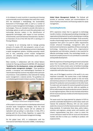 32
In its endeavor to assist countries in assessing and choosing
environmentally sound technologies that match their needs,
IETC has developed a methodology, the Sustainability
Assessment of Technologies (SAT), as well as a number of
reports on waste management technologies, a compendia of
technologies. These are intended to provide information on
technology options as well as to assist the policymakers and
technology decision makers in the identification of
appropriate technologies with respect to local economic,
environmental, social and technical characteristics. See Box 1
an illustration of one of the ESTs that IETC is working on in
Penang,Malaysia.
In response to an increasing need to manage growing
amounts of e-waste, IETC also prepared a series of user-
friendly manuals, to assist developing countries in developing
e-waste management systems, including assessing e-waste
and its risks, evaluating current e-waste management
practices, and designing environmentally sound e-waste
policyframeworks.
Most recently, in collaboration with the United Nations
Institute for Training and Research (UNITAR), IETC developed
"Guidelines for the development, review and updating of
national waste management strategies". These guidelines
provide a conceptual and methodological framework for
national planning that countries may adapt to their particular
circumstances. It also establishes a clear rationale for making
waste management a national priority. The guidelines are
currentlybeingpilottestedin6Asiancountries.Theobjective
of this project is to assist countries in developing national and
city-level waste management strategies. Once the initial
piloting has taken place, lessons will be collected for
replication and up-scaling in a next phase. In India, IETC is
working with the City of Kota, Rajasthan, to support the
developmentofacity-levelwastemanagementstrategy.
On the global level, IETC, in collaboration with the
International Solid Waste Association (ISWA), is developing a
Global Waste Management Outlook. The Outlook will
provide an overview, analysis and recommendations for
action of policy instruments and financing models for waste
management.
ConcludingRemarks
IETC's experience shows that its approach to technology
transferisholistic,includingcapacitybuilding,knowledgeand
organizationaldevelopmentaswellasdevelopinganenabling
environment for the uptake of technologies. To be successful,
transfer of technology requires more than just the moving of
equipment from point A to point B. Other requirements
include enhanced knowledge, management skills and
technical and maintenance capabilities of those receiving the
technology. Integrating human skills, organisational
development and information networks is also essential for
effective technology transfer. Thus technology transfer is a
broad and complex process if it is to contribute to sustainable
andequitabledevelopment.
With the experience of working with government and private
sector from many different countries, IETC will be a good
partner for the Indian private sector to facilitate knowledge
exchange, business partnershipsand to providea platform for
cooperationwithotherAsiancountries.
India, one of the biggest countries in the world, is at a very
important crossroads. The country faces a dual challenge:
rapid urbanization and economic growth on the one hand;
and enormous pressure on natural resources to keep up with
demand for production and consumption on the other hand.
Tocreateawin-winsituationforeconomicgrowthandnatural
resources, ESTs can play a vital role. India can capitalize on
ESTs to reduce waste during the production process. Based on
its vast engineering base, India can also innovate and produce
ESTs for local and overseas markets to further boost economic
andjobgrowth.
The waste sector has huge potential for adoption of ESTs to
promote sustainable development as ESTs reduce waste and
improve the production efficiency. ESTs can also convert
waste into a resource to further boost economic activities and
living standards. To materialize these ideas, policy makers,
scientists and engineers, private sector and investors, and
citizens' representatives may form a team to assess the
current and future needs for ESTs for local and international
markets and then to draw up a roadmap to produce and
implementESTs.
Workshop on national waste management strategies
 