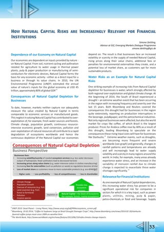 How Natural Capital Risks are Increasingly Relevant for Financial
Institutions
Simone Dettling,
Advisor at GIZ, Emerging Markets Dialogue Programme
simone.dettling@giz.de
Dependence of our Economy on Natural Capital
Our economies are dependent on inputs provided by nature -
on Natural Capital. From soil, nutrient cycling and pollination
needed for agriculture to water usage in thermal power
plants, pulp & paper production or manufacturing of semi-
conductors for electronic devices, Natural Capital forms the
basis for any economic activity - either as a direct input for a
business or through its value chains. In 2010, the UN
Environmental Programme (UNEP) estimated the annual
value of nature's inputs for the global economy at USD 45
23
trillion,approximately80%ofglobalGDP.
Consequences of Natural Capital Depletion for
Businesses
To date, however, markets neither capture nor adequately
measure the value created by Natural Capital in terms
comparable to economic services or manufactured goods.
ThisneglectinvaluingNaturalCapitalhascontributedtoover-
exploitation of, for example, fresh-water sources and forests.
Climate change, population growth, continuous resource-
intensive economic growth, land conversion, pollution and
over-exploitation of natural resources all contribute to a rapid
degradation of ecosystems worldwide and hence the
continuous depletion of the Natural Capital our economies
depend on. The result is that businesses face an increased
volatility or scarcity in the supply of needed Natural Capital,
rising prices along their value chains, additional fees or
penalties for environmental externalities they create, and a
potential loss of market share, as customers opt for more
sustainableproducts.
Water Risks as an Example for Natural Capital
Risks
One striking example of increasing risks from Natural Capital
depletion for businesses is water, which strongly affected by
both regional over-exploitation and global climate change. At
the beginning of 2014, the South of Brazil experienced a
drought – an extreme weather event that has been occurring
in the region with increasing frequency and severity over the
last 15 years. Both Bloomberg and Reuters covered the
consequences this drought had for businesses in the region
quite extensively, reporting on production interruptions in
the beverage, pulp&paper, and the petrochemical industries.
Notonlyregionalbusinesseswereaffected,butalsotheworld
market for crops like coffee, of which Brazil is the largest
producer. Prices for Arabica coffee rose by 40% as a result of
this drought, leading Bloomberg to speculate on the
consequences these rising input costs will have for businesses
24
like Starbucks. Extreme weather events, such as droughts,
are becoming more frequent and severe
worldwide (see graph) and generally, changes in
rainfall patterns and temperatures are already
and will increasingly lead to water supply
volatilityandscarcityinmanyregionsaroundthe
world. In India, for example, many areas already
experience water stress, and an increase in the
variability of monsoon rainfall due to climate
change is expected to exacerbate these water
25
shortagessignificantly.
RelevanceforFinancialInstitutions
AsoneexampleofNaturalCapitaldependencies,
this increasing water stress has proven to be a
significant operational risk for companies in
sectors for which it is a key input, such as power
plants, utilities, mining, pulp & paper,
petro-chemicals,or food and beverage. Supply
23
UNEP 2010: Dead Planet – Living Planet, http://www.unep.org/pdf/RRAecosystems_screen.pdf
24
Bloomberg, 19.02.2014, “Coffee to Soybeans Surge as Brazil Drought Damages Crops”, http://www.bloomberg.com/news/2014-02-18/starbucks-
favored-coffee-jumps-most-since-2004-on-weather.html.
25
The World Bank, http://www.worldbank.org/en/news/featyre/2013/06/19/india-climate-change-impacts.
33
Businesses face:
 Increasing volatility/scarcity of needed ecosystem services (e.g. less water decreases
output of hydropower, fewer pollinators lead to decreased harvest)
 Increasing prices along value chains (e.g. water-intensive cotton in clothes manufacuring)
 Increasing fees for externalities (such as pollution or waste) as regulations become stricter
 Loss of market share as customers move to more sustainable products (e.g. eco-energy)
Higher costs Less profitability loss of competitiveness loss in shareholder
Consequences of Natural Capital Depletion
Business Perspective
 Climate Change
 Population Growth
 Overuse of resources (e.g. fish)
 Land coversion (e.g. from
forest to farmland)
 Pollution
 Invasive species
Depletion of Natural Capital = the Stock of Ecosystems
(for example: forests, marine ecosystems)
Provides less
ecosystem
services
 