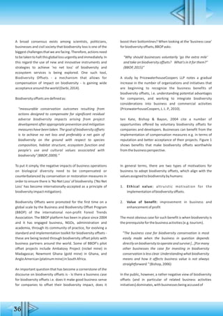 36
A broad consensus exists among scientists, politicians,
businesses and civil society that biodiversity loss is one of the
biggest challenges that we are facing. Therefore, actions need
tobetakentohaltthisgloballossurgentlyandimmediately.In
this regard the use of new and innovative instruments and
strategies to achieve 'no net loss' of biodiversity and
ecosystem services is being explored. One such tool,
Biodiversity Offsets - a mechanism that allows for
compensation of impact on biodiversity - is gaining wide
acceptancearoundtheworld(Darbi,2014).
Biodiversityoffsetsaredefinedas:
"measurable conservation outcomes resulting from
actions designed to compensate for significant residual
adverse biodiversity impacts arising from project
development after appropriate prevention and mitigation
measures have been taken. The goal of biodiversity offsets
is to achieve no net loss and preferably a net gain of
biodiversity on the ground with respect to species
composition, habitat structure, ecosystem function and
people's use and cultural values associated with
biodiversity"(BBOP,2009)."
To put it simply, the negative impacts of business operations
on biological diversity need to be compensated or
counterbalanced by conservation or restoration measures in
order to ensure there is 'No Net Loss' of biodiversity. ('No Net
Loss' has become internationally-accepted as a principle of
biodiversityimpactmitigation).
Biodiversity Offsets were promoted for the first time on a
global scale by the Business and Biodiversity Offset Program
(BBOP) of the international non-profit Forest Trends
Association. The BBOP platform has been in place since 2004
and it has engaged business, NGOs, administration and
academia, through its community of practice, for evolving a
standard and implementation toolkit for biodiversity offsets -
these are being tested through biodiversity offset pilots with
business partners around the world. Some of BBOP's pilot
offset projects include Ambatovy Project (nickel mine) in
Madagascar, Newmont Ghana (gold mine) in Ghana, and
AngloAmerican(platinummine)inSouthAfrica.
An important question that has become a cornerstone of the
discourse on biodiversity offsets is - Is there a business case
for biodiversity offsets i.e. does it make good business sense
for companies to offset their biodiversity impact, does it
boost their bottomlines? When looking at the 'business case'
forbiodiversityoffsets,BBOPasks:
"Why should businesses voluntarily 'go the extra mile'
and take on biodiversity offsets? What's in it for them?"
(BBOP,2015)"
A study by PricewaterhouseCoopers LLP notes a gradual
increase in the number of organizations and initiatives that
are beginning to recognize the business benefits of
biodiversity offsets, i.e. understanding potential advantages
for companies, and working to integrate biodiversity
considerations into business and commercial activities
(PricewaterhouseCoopers,L.L.P.,2010).
ten Kate, Bishop & Bayon, 2004 cite a number of
opportunities offered by voluntary biodiversity offsets for
companies and developers. Businesses can benefit from the
implementation of compensation measures e.g. in terms of
reputation and better acceptance of their projects. Figure 1
shows benefits that make biodiversity offsets worthwhile
fromthebusinessperspective.
In general terms, there are two types of motivations for
business to adopt biodiversity offsets, which align with the
valuesassignedtobiodiversitybyhumans:
1. Ethical value: altruistic motivation for the
implementationofbiodiversityoffsets.
2. Value of benefit: improvement in business and
enhancementofprofit
The most obvious case for such benefit is when biodiversity is
theprerequisiteforthebusinessactivities(e.g.tourism).
"The business case for biodiversity conservation is most
easily made when the business in question depends
directlyonbiodiversitytooperateandsurvive[…]Formany
other businesses the case for investing in biodiversity
conservationislessclear.Understandingwhatbiodiversity
means and how it affects business value is not always
straightforward."(Bishop,2006)
In the public, however, a rather negative view of biodiversity
offsets (and in particular of related business activities
initiatives)dominates,withbusinessesbeingaccusedof
 