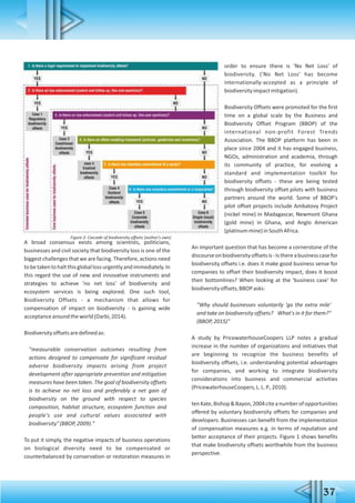 37
A broad consensus exists among scientists, politicians,
businesses and civil society that biodiversity loss is one of the
biggest challenges that we are facing. Therefore, actions need
tobetakentohaltthisgloballossurgentlyandimmediately.In
this regard the use of new and innovative instruments and
strategies to achieve 'no net loss' of biodiversity and
ecosystem services is being explored. One such tool,
Biodiversity Offsets - a mechanism that allows for
compensation of impact on biodiversity - is gaining wide
acceptancearoundtheworld(Darbi,2014).
Biodiversityoffsetsaredefinedas:
"measurable conservation outcomes resulting from
actions designed to compensate for significant residual
adverse biodiversity impacts arising from project
development after appropriate prevention and mitigation
measures have been taken. The goal of biodiversity offsets
is to achieve no net loss and preferably a net gain of
biodiversity on the ground with respect to species
composition, habitat structure, ecosystem function and
people's use and cultural values associated with
biodiversity"(BBOP,2009)."
To put it simply, the negative impacts of business operations
on biological diversity need to be compensated or
counterbalanced by conservation or restoration measures in
order to ensure there is 'No Net Loss' of
biodiversity. ('No Net Loss' has become
internationally-accepted as a principle of
biodiversityimpactmitigation).
Biodiversity Offsets were promoted for the first
time on a global scale by the Business and
Biodiversity Offset Program (BBOP) of the
international non-profit Forest Trends
Association. The BBOP platform has been in
place since 2004 and it has engaged business,
NGOs, administration and academia, through
its community of practice, for evolving a
standard and implementation toolkit for
biodiversity offsets - these are being tested
through biodiversity offset pilots with business
partners around the world. Some of BBOP's
pilot offset projects include Ambatovy Project
(nickel mine) in Madagascar, Newmont Ghana
(gold mine) in Ghana, and Anglo American
(platinummine)inSouthAfrica.
An important question that has become a cornerstone of the
discourseonbiodiversityoffsetsis-Isthereabusinesscasefor
biodiversity offsets i.e. does it make good business sense for
companies to offset their biodiversity impact, does it boost
their bottomlines? When looking at the 'business case' for
biodiversityoffsets,BBOPasks:
"Why should businesses voluntarily 'go the extra mile'
and take on biodiversity offsets? What's in it for them?"
(BBOP,2015)"
A study by PricewaterhouseCoopers LLP notes a gradual
increase in the number of organizations and initiatives that
are beginning to recognize the business benefits of
biodiversity offsets, i.e. understanding potential advantages
for companies, and working to integrate biodiversity
considerations into business and commercial activities
(PricewaterhouseCoopers,L.L.P.,2010).
tenKate,Bishop&Bayon,2004citeanumberofopportunities
offered by voluntary biodiversity offsets for companies and
developers. Businesses can benefit from the implementation
of compensation measures e.g. in terms of reputation and
better acceptance of their projects. Figure 1 shows benefits
that make biodiversity offsets worthwhile from the business
perspective.
Figure 2: Cascade of biodiversity offsets (author's own)
 
