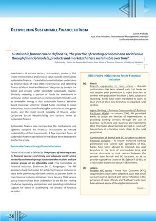 38
Deciphering Sustainable Finance in India
Lucille Andrade,
Asst. Vice President, Environmental Management Centre LLP
Lucille.andrade@encentre.com
Investments in various sectors, instruments, products that
createenvironmentaland/orsocialvaluecouldbeconstruedas
sustainable finance. Financial Inclusion initiatives undertaken
by Reserve Bank of India (RBI); rural finance; and extending
financetoMicro,SmallandMediumEnterprisesbybanksinthe
public and private sector constitute sustainable finance.
Similarly, reserving a portion of funds for investment in
particular sectors construed as environmentally friendly such
as renewable energy is also sustainable finance. Weather
based insurance schemes; impact funds investing in social
enterprises; institutional financing for particular sectors; green
bonds; and the most recent modality of finance under
Corporate Social Responsibility are various forms of
sustainablefinance.
Sustainable finance also incorporates the mechanisms and
systems adopted by financial institutions to ensure
sustainability of their investments. A few important forms of
sustainable finance operational in India have been described in
briefinthisarticle.
SustainableFinancethroughFinancialInclusion
Financial Inclusion is defined as 'the process of ensuring access
to financial services and timely and adequate credit where
needed by vulnerable groups such as weaker sections and low
income groups at an affordable cost' (The Committee on
Financial Inclusion, Chairman: Dr. C. Rangarajan). The RBI
adopted a bank-led model for achieving financial inclusion in
India while permitting non-bank entities to partner banks in
their financial inclusion initiatives. Since January 2006 various
policy measures have been undertaken by the RBI for creating
conducive regulatory environment and providing institutional
support for banks in accelerating the process of financial
inclusion.
RBI's Policy Initiatives to foster Financial
Inclusion
(a) Reach
Branch expansion in rural areas - Branch
authorization has been relaxed such that banks do
not require prior permission to open branches in
centres with population less than 1 lakh, subject to
reporting. Banks have been mandated to open at
least 25 % of their new branches in unbanked rural
centres.
Agent Banking - Business Correspondent/ Business
Facilitator Model - In January 2006, RBI permitted
banks to utilize the services of intermediaries in
providing banking services through the use of
business facilitators and business correspondents
(BC). This model allows banks to do 'cash in - cash out'
transactions at a location much closer to the rural
population.
Combination of Branch and BC Structure to deliver
Financial Inclusion - To ensure increased banking
penetration and control over operations of BCs,
banks have been advised to establish low cost
branches in the form of intermediate brick and
mortar structures in rural centres between the
present base branch and BC locations, so as to
providesupporttoaclusterofBCs(about8-10BCs)at
areasonabledistanceofabout3-4kilometers.
(b) Access
Relaxed KYC norms - Know Your Customer (KYC)
requirements have been simplified such that small
accounts can be opened with self-certification in the
presence of bank officials and 'Aadhaar' cards have
beenallowedasoneoftheeligibledocuments.
Contd......
Sustainablefinancecanbedefinedas,'thepracticeofcreatingeconomicandsocialvalue
throughfinancialmodels,productsandmarketsthataresustainableovertime’.
Definition by - Centre for Responsible Finance, Haas School of Business, University of California (Berkeley)
 
