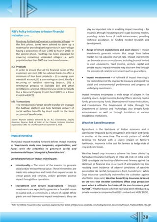 39
RBI's Policy Initiatives to foster Financial
Inclusion Contd......
Roadmap for Banking Services in unbanked Villages - In
the first phase, banks were advised to draw up a
roadmap for providing banking services in every village
having a population of over 2,000 by March 2010. In
the second phase, roadmap has been prepared for
covering remaining unbanked villages i.e. with
populationlessthan2000inatimeboundmanner.
(C) Products
In order to ensure that all the financial needs of the
customers are met, RBI has advised banks to offer a
minimum of four basic products – (i) a savings cum
overdraft account; (ii) a pure savings account, ideally a
recurring or variable recurring deposit; (iii) a
remittance product to facilitate EBT and other
remittances; and (iv) entrepreneurial credit products
like a General Purpose Credit Card (GCC) or a Kisan
CreditCard(KCC)
(d) Transactions
The introduction of direct benefit transfer will leverage
the Aadhaar platform and help facilitate delivery of
social welfare benefits by direct credit to the bank
accountsofbeneficiaries.
Source: Keynote address delivered by Dr. K.C. Chakrabarty, Deputy
Governor, Reserve Bank of India at the Finance Inclusion Conclave
organizedbyCNBC TV18atNewDelhionSeptember6,2013
ImpactInvesting
The Global Impact Investing Network defines Impact investing
as 'investments made into companies, organizations, and
funds with the intention to generate social and
environmentalimpactalongsideafinancialreturn'.
CorecharacteristicsofImpactInvestingare:
 Intentionality – The intent of the investor to generate
social and/or environmental value. These investments are
made into enterprises and funds that expand access to
critical goods and services, and/or generate positive
impactthroughtheiroperations.
 Investment with return expectations – Impact
investments are expected to generate a financial return
on capital and, at a minimum, a return of capital. While
grants are not themselves impact investments, they can
play an important role in enabling impact investing – for
instance, through incubating early-stage business models,
providing certain forms of credit enhancement, providing
technical assistance, or funding needed research and
development.
 Range of return expectations and asset classes – Impact
investments generate returns that range from below
market to risk-adjusted market rate. Impact investments
can be made across asset classes, including but not limited
to cash equivalents, fixed income, venture capital and
private equity. Impact investors may also earn fees through
theprovisionofcatalyticinstrumentssuchasguarantees.
 Impact measurement – A hallmark of impact investing is
the commitment of the investor to measure and report the
social and environmental performance and progress of
underlyinginvestments.
Impact investors encompass a wide range of players in the
investing space – Angel investors, FamilyOffices,Venture Capital
funds, private equity funds, Development Finance Institutions,
and Foundations. The Government of India, through the
Department of Science and Technology, also directly funds
entrepreneurs as well as through incubators at various
educationalinstitutions.
WeatherBasedInsurance
Agriculture is the backbone of Indian economy and is
significantly impacted due to droughts in one region and floods
in another at the same time. The erratic pattern of rainfall
destroys the harvest with a severe impact on farmer's
livelihoods. Insurance is the tool for farmers to hedge risks of
cropandyieldlosses.
Weather based crop insurance scheme has been piloted by
Agriculture Insurance Company of India Ltd. (AIC) in India since
2003 to mitigate the hardship of the insured farmers against the
likelihood of financial loss on account of anticipated crop loss
resulting from incidence of adverse conditions of weather
parameters like rainfall, temperature, frost, humidity etc. While
Crop Insurance specifically indemnifies the cultivator against
shortfall in crop yield, Weather based Crop Insurance is based
on the fact that weather conditions affect crop production
even when a cultivator has taken all the care to ensure good
27
harvest .Weatherbasedschemeshavealsobeenintroducedby
privateinsurancecompanieslikeICICILombardandHDFCERGO.
27
Refer the WBCIS, Frequently Asked Questions page for further details at http://www.aicofindia.com/AICEng/General_Documents/Product_Profiles/WBCIS_FAQ.pdf
 
