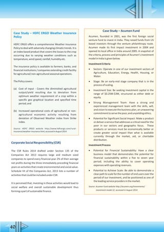 40
Case Study – Acumen Fund
Acumen, founded in 2001, was the first foreign social
venture fund to invest in India. They raised funds from US
based investors through the venture philanthropy route.
Acumen made its first impact investment in 2004 and
opened its local office in India around 2005. A snapshot of
the criteria, process and principles of Acumen's investment
modelinIndiaisgivenbelow.
InvestmentCriteria
 Sectors: Operate in one of our investment sectors of
Agriculture, Education, Energy, Health, Housing, or
Water.
 Stage: Be an early-mid stage company that is in the
processofscaling.
 Investment Size: Be seeking investment capital in the
range of $0.25M-$3M, structured as either debt or
equity.
 Strong Management Team: Have a strong and
experienced management team with the skills, will,
and vision to execute the business plan, an unwavering
commitmenttoservethepoor,andunyieldingethics.
 Potential for Significant Social Impact: Make a product
ordeliveraservicethataddressesacriticalneedforthe
poor in our sectors and geographic focus. These
products or services must be economically better or
create greater social impact than what is available
currently through the market, aid, or charitable
distribution.
InvestmentProcess
 Potential for Financial Sustainability: Have a clear
business model that demonstrates the potential for
financial sustainability within a five to seven year
period; including the ability to cover operating
expenseswithoperatingrevenues.
 Potential to Achieve Scale: Be able to demonstrate a
clearpath to scale for the number of end users over the
period of our investment, and be positioned as one of
theleadingserviceprovidersinthemarket.
Source: Acumen Fund website http://acumen.org/investments/
investment-model-2/, accessed in August 2014
Case Study – HDFC ERGO Weather Insurance
Policy
HDFC ERGO offers a comprehensive Weather Insurance
Policytodealwithadverselychangingclimatictrends.Itis
an index based product that covers the losses to the crop
occurring due to varying weather conditions such as
temperature,windspeed,rainfall,humidityetc.
The insurance policy is available to farmers; banks; and
financial institutions / companies extending credit facility
foragricultural/non-agriculturalseasonaloperations.
ThePolicycovers:
(a) Cost of input - Covers the diminished agricultural
output/yield resulting due to deviation from
optimum weather requirement of a crop within a
specific geo graphical location and specified time
period;and
(b) Increased operational costs of agricultural or non-
agricultural economic activity resulting from
deviation of Observed Weather index from Strike
index.
Source: HDFC ERGO website http://www.hdfcergo.com/rural-
insurance/weather-insurance.html,accessedinAugust2014.
CorporateSocialResponsibility(CSR)
The CSR Rules 2014 drafted under Section 135 of the
Companies Act 2013 requires large and medium sized
companies to spend every financial year 2% of their average
net profits during the three immediately preceding financial
years on activitiesthat create environmental and social value.
Schedule VII of the Companies Act, 2013 lists a number of
activitiesthatcouldbeincludedunderCSR.
It is perceived that, investing in these activities would lead to
social welfare and overall sustainable development thus
formingapartofsustainablefinance.
 