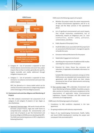  Category B – Use of proceeds is expected to have
limited adverse environmental and social risks and/or
impacts that are few in number, generally site-specific,
largely reversible and readily addressed through
mitigationmeasures;and
 Category C – Use of proceeds is expected to have
minimal or no adverse environmental and social risks
and/orimpacts.
IDFC has devised an in –house toolkit which can be
used by its business executives in categorizing projects
attheinitialstagesoftheduediligenceprocess.
ii) Environment and social due diligence and Monitoring of
Projects
The ERG conducts environment risk assessment of all
category A and category B projects at two stages as
describedbelow:
a) Appraisal / Sanction stage: ERG works closely with the
borrower, project finance, legal and credit teams to
comprehensively evaluate the environmental and
social risks of projects as per the Environment and
Socialduediligence(ESDD)processdevelopedbyIDFC.
The ESDD and monitoring process in IDFC is depicted in
followingflowchart.
ESDDcoversthefollowingsaspectsofaproject:
 Whether the project meets the extant requirements
of Indian Environmental Legislations and EP in its
design and the likely scenario in the operational
phase.
 List of significant environmental and social impacts
that include involuntary resettlement, loss of
biodiversity, impacts on indigenous and / or local
communities, worker safety, pollution,
contamination,andothers.
 Publicdisputesoftheproject,ifany
 Health & Safety issues associated with the project and
an assessment of the borrower's managerial capacity
tohandlethesame.
 GrievanceredressalMechanismfortheproject
 StakeholderEngagementmechanism
 Identifying the requirement of additional E&S studies
andmitigationmeasuresfortheproject
 Potential for Green House Gas emissions and
reductions, if applicable and available information on
thesame.
Suitable E&S related loan covenants arising out of the
ESDD process are stipulated and incorporated in loan
agreements with clients which are then closely
monitored at time of loan disbursements and during
thelifeoftheloan.
b) Post sanction stage: ERG undertakes Environment and
Social Monitoring & Review (ESMR) of portfolio projects
after sanction to monitor and ensure compliances to the
requirements of applicable Indian Environmental
Legislations, Equator Principles and E&S related loan
covenantsonanongoingbasis.
ESMRcoversthefollowingsaspectsofaproject:
 Compliance to E&S conditions stipulated in the loan
agreement
 On-goingcompliancewithstatutoryrequirements
 Status of any new/emerging Environment, Health, Safety
and Social (EHSS) development involving the project and
consequentrisksassociatedwithit.
43
 