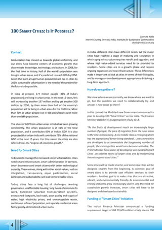 100 Smart Cities: Is It Possible?
Surekha Kotla
Interim Country Director, India, Institute for Sustainable Communities
skotla@india.iscvt.org
Context
Globalization has moved us towards global uniformity, and
our cities have become centers of economic growth that
disseminate knowledge, technology, and culture. In 2008, for
the first time in history, half of the world's population was
living in urban areas, and it's predicted to reach 70% by 2050.
Given that such a huge human population will live in cities by
2050, sustainable urbanization is the need of the present for
thefuturetobepossible.
In India at present, 377 million people (31% of India's
population) are living in urban areas. In the next 15 years, this
will increase by another 157 million and by yet another 500
million by 2050, by then more than half of the country's
population will be living in urban areas for the first time. More
than 70% of urban people live in 468 cities/towns with more
thanonelakhpopulation.
The share of GDP from urban areas in India has been growing
consistently. The urban population is at 31% of the total
population, and it contributes 60% of India's GDP. It is also
projected that urban India will contribute 75% of the national
GDP in the next 15 years. For this reason the cities are also
referredtoasthe“enginesofeconomicgrowth.”
NeedforSmartCities
Tobeabletomanagetheincreasedrateof urbanization,cities
need smart infrastructure, smart administration of services,
smart businesses and smart citizens with better technological
capacity. These values, along with other social values, such as
integration, transparency, equal participation, social
cohesionandsustainability,willleadtomorelivablecities.
Today, cities face a long list of challenges: wanting
governance, unaffordable housing, long hours of commute to
work, burdened suburban transportation systems,
encroached footpaths, bad roads, poor quality and supply of
water, high electricity prices, and unmanageable waste,
continuous influx of population, and upscale residential areas
facingpoorlyadministeredurbanslums.
In India, different cities have different needs. All the major
cities have reached a stage of maturity and saturation in
whichaginginfrastructurerequiresretrofitandupgrades,and
where high value-added services need to be provided to
residents. Some cities are in a growth phase and require
ongoing expansion and new infrastructure. These differences
make it important to look at cities in terms of their lifecycles,
and to manage urban development appropriately by taking a
long-termapproach.
Howdowegothere?
We know where we are currently, we know where we want to
go, but the question we need to collaboratively try and
answerishowdowegothere?
In this context the Modi-led new Government announced its
plan to develop 100 "Smart Cities" across India. The Finance
MinisterstatedinhisbudgetspeechofJuly2014:
"As the fruits of development reach an increasingly large
number of people, the pace of migration from the rural areas
tothecitiesisincreasing.Aneomiddleclassisemergingwhich
has the aspiration of better living standards. Unless new cities
are developed to accommodate the burgeoning number of
people, the existing cities would soon become unlivable. The
Prime Minister has a vision of developing 'one hundred Smart
Cities', as satellite towns of larger cities and by modernizing
theexistingmid-sizedcities."
Some cities will be made smarter, and some new cities will be
designed smartly from the beginning. A common goal of
smart cities is to provide cost efficient services to their
residents. Another goal is to make cities that are attractive,
vibrant, and environmentally friendly. As environmental and
energy problems grow increasingly severe, and the need for
sustainable growth increases, smart cities will have to be
designedanddevelopedsustainably.
Fundingof"SmartCities"Initiative
The Indian Finance Minister announced a funding
requirement target of INR 70,600 million to help create 100
4
 