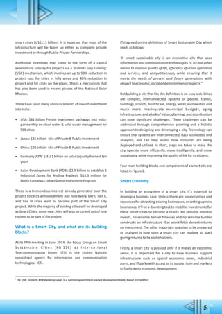5
1
The KfW, formerly KfW Bankengruppe, is a German government-owned development bank, based in Frankfurt.
smart cities (US$113 billion). It is expected that most of the
infrastructure will be taken up either as complete private
investmentorthroughPublic-PrivatePartnerships.
Additional incentives may come in the form of a capital
expenditure subsidy for projects via a 'Viability Gap Funding'
(VGF) mechanism, which involves an up to 90% reduction in
project cost for cities in hilly areas and 40% reduction in
project cost for cities on the plains. This is a mechanism that
has also been used in recent phases of the National Solar
Mission.
There have been many announcements of inward investment
intoIndia:
 USA: $41 billion Private investment pathways into India;
partnership on clean water & solid waste management for
500cities
 Japan:$35billion-MixofPrivate&Publicinvestment
 China:$20billion-MixofPrivate&Publicinvestment

1
Germany (KfW ): EU 1 billion on solar capacity for next ten
years
 Asian Development Bank (ADB): $2.5 billion to establish 5
Industrial Zones for Andhra Pradesh, $63.3 million for
NorthKarnatakaUrbanSectorInvestmentProgram
There is a tremendous interest already generated over the
project since its announcement and now every Tier I, Tier II,
and Tier III cities want to become part of the Smart City
project. While the majority of existing cities will be developed
as Smart Cities, some new cities will also be carved out of new
regionstobepartoftheproject.
What is a Smart City, and what are its building
blocks?
At its fifth meeting in June 2014, the Focus Group on Smart
Sustainable Cities (FG-SSC) at International
Telecommunication Union (ITU) is the United Nations
specialized agency for information and communication
technologies-ICTs.
ITU agreed on the definition of Smart Sustainable City which
readsasfollows:
“A smart sustainable city is an innovative city that uses
information and communication technologies (ICTs) and other
means to improve quality of life, efficiency of urban operation
and services, and competitiveness, while ensuring that it
meets the needs of present and future generations with
respecttoeconomic,socialandenvironmentalaspects.”
But building a city that fits this definition is no easy task. Cities
are complex, interconnected systems of people, transit,
buildings, schools, healthcare, energy, water, wastewater, and
much more. Inadequate municipal budgets, aging
infrastructure, and a lack of vision, planning, and coordination
can pose significant challenges. These challenges can be
addressed through comprehensive planning and a holistic
approach to designing and developing a city. Technology can
ensure that systems are interconnected, data is collected and
analyzed, and can help assess how resources are being
deployed and utilized. In short, steps are taken to make the
city operate more efficiently, more intelligently, and more
sustainably,whileimprovingthequalityoflifeforitscitizens.
Four main building blocks and components of a smart city are
listedinFigure1.
SmartEconomy
In building an ecosystem of a smart city, it's essential to
develop a business case. Unless there are opportunities and
resources for attracting existing businesses, or setting up new
businesses, it'll be a daunting task to mobilize investments for
these smart cities to become a reality. No sensible investor
invests, no sensible banker finances and no sensible builder
constructs an infrastructure that won't fetch decent returns
on investment. The other important question to be answered
or analyzed is how soon a smart city can mature to start
giving returns to its stakeholders.
Firstly, a smart city is possible only if it makes an economic
sense. It is important for a city to have business support
infrastructure such as special economic zones, industrial
parks, and IT parks with access to its supply chain and markets
tofacilitateitseconomicdevelopment.
 