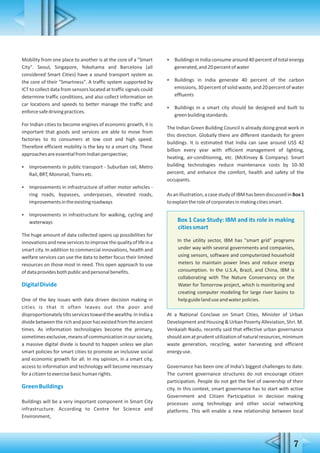 7
Mobility from one place to another is at the core of a "Smart
City". Seoul, Singapore, Yokohama and Barcelona (all
considered Smart Cities) have a sound transport system as
the core of their "Smartness". A traffic system supported by
ICT to collect data from sensors located at traffic signals could
determine traffic conditions, and also collect information on
car locations and speeds to better manage the traffic and
enforcesafedrivingpractices.
For Indian cities to become engines of economic growth, it is
important that goods and services are able to move from
factories to its consumers at low cost and high speed.
Therefore efficient mobility is the key to a smart city. These
approachesareessentialfromIndianperspective;
 Improvements in public transport - Suburban rail, Metro
Rail,BRT,Monorail,Tramsetc.
 Improvements in infrastructure of other motor vehicles -
ring roads, bypasses, underpasses, elevated roads,
improvementsintheexistingroadways
 Improvements in infrastructure for walking, cycling and
waterways
The huge amount of data collected opens up possibilities for
innovationsandnewservicestoimprovethequalityoflifeina
smart city. In addition to commercial innovations, health and
welfare services can use the data to better focus their limited
resources on those most in need. This open approach to use
ofdataprovidesbothpublicandpersonalbenefits.
DigitalDivide
One of the key issues with data driven decision making in
cities is that it often leaves out the poor and
disproportionatelytiltsservicestowardthewealthy.InIndiaa
dividebetweentherichandpoorhasexistedfromtheancient
times. As information technologies become the primary,
sometimesexclusive,meansofcommunicationinoursociety,
a massive digital divide is bound to happen unless we plan
smart policies for smart cities to promote an inclusive social
and economic growth for all. In my opinion, in a smart city,
access to information and technology will become necessary
foracitizentoexercisebasichumanrights.
GreenBuildings
Buildings will be a very important component in Smart City
infrastructure. According to Centre for Science and
Environment,
 Buildings in India consume around 40 percent of total energy
generated,and20percentofwater
 Buildings in India generate 40 percent of the carbon
emissions, 30 percent of solid waste, and 20 percent of water
effluents
 Buildings in a smart city should be designed and built to
greenbuildingstandards.
The Indian Green Building Council is already doing great work in
this direction. Globally there are different standards for green
buildings. It is estimated that India can save around US$ 42
billion every year with efficient management of lighting,
heating, air-conditioning, etc. (McKinsey & Company). Smart
building technologies reduce maintenance costs by 10-30
percent, and enhance the comfort, health and safety of the
occupants.
Asanillustration,acasestudyofIBMhasbeendiscussedinBox1
toexplaintheroleofcorporatesinmakingcitiessmart.
Box 1 Case Study: IBM and its role in making
citiessmart
In the utility sector, IBM has "smart grid" programs
under way with several governments and companies,
using sensors, software and computerized household
meters to maintain power lines and reduce energy
consumption. In the U.S.A, Brazil, and China, IBM is
collaborating with The Nature Conservancy on the
Water for Tomorrow project, which is monitoring and
creating computer modeling for large river basins to
helpguidelanduseandwaterpolicies.
At a National Conclave on Smart Cities, Minister of Urban
Development and Housing & Urban Poverty Alleviation, Shri. M.
Venkaiah Naidu, recently said that effective urban governance
should aim at prudent utilization of natural resources, minimum
waste generation, recycling, water harvesting and efficient
energyuse.
Governance has been one of India's biggest challenges to date.
The current governance structures do not encourage citizen
participation. People do not get the feel of ownership of their
city. In this context, smart governance has to start with active
Government and Citizen Participation in decision making
processes using technology and other social networking
platforms. This will enable a new relationship between local
 