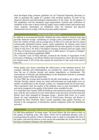 been developed along common guidelines for all Territorial Operating Structures in
order to guarantee the supply of a product with excellent qualities, in terms of the
chemical, physical and bacteriological characteristics of the water, for the purpose of
full compliance with the mandatory legal requirements. Controls and verification of
suitability as the water is drawn from the supply source enables timely intervention and,
where required, interruption of withdrawal when the chemical and physical
characteristics do not comply with the necessary quality requisites.

                               How much does water cost?
In addition to environmental benefits, drinking tap water instead of mineral water also
provides financial savings: considering an average yearly consumption level of 1,000
litres for a family of three, and an average price in Italy of 25 cents per litre for certain
commercially distributed mineral waters, yearly expenditure for mineral water totals
approx. Euro 250. By contrast, yearly expenditure for the same quantity of mains water
comes to only Euro 1.44. Italy is the highest consumer of mineral water per capita, with
194 litres of mineral water consumed per year in 2006 (Source “Un paese in bottiglia"
(A country in the bottle) Legambiente 2008).
The “carocibo” (cost of food) indicator, created by the Faculty of Agriculture of the
University of Bologna, Last Minute Market and Econometrica, shows that the expense
for mineral water is 10% of the total expense for food (Euro 4.3 per week of the total of
Euro 45).

Water quality also means controlling the effectiveness of the treatment process. For
example, chlorides and trihalomethanes are searched for, which result, respectively,
from the use of chlorine dioxide and sodium hypochlorite as disinfectants. The
concentration of chloride and trihalomethanes in the distribution network is constantly
kept under control within the legal limits.
As from 2008, the average data recorded for the pH, total hardness, dry solids at 180°,
chloride, fluoride, sodium, nitrate ion, nitrite and ammonium are made public every six
months via publication on the Group's website, in a standard format for all local areas.
These parameters show the quality of the drinking water in each municipality served
and can be compared to the quality of the bottled water available for sale.
It is noted that since January 2009 all drinking water production plants in the Romagna
area, with the sole exclusion of a few minor plants in the provinces of Forlì-Cesena and
Rimini, have been managed by Romagna Acque - Società delle Fonti. As a result,
almost all water distributed in the areas of Forlì-Cesena, Ravenna and Rimini is
purchased by Hera wholesale. Hera’s actions regarding water quality, therefore, are
limited to the management of disinfection stations integrated within the distribution
networks.

               The first report on the quality of Hera’s drinking water
In 2009 Hera published “In buone acque” (In Good Water), the first report in Italy on
the quality of drinking water. The report, which will be published annually, aims at
communicating the quality of Hera’s drinking water in order to consolidate the trust of
the public, and motivate them to a more aware and sustainable use of this resource, and
develop a transparent dialogue with stakeholders.




                                            100
 