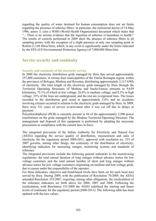 regarding the quality of water destined for human consumption does not set limits
regarding the presence of asbestos fibres: in particular, the ministerial decree of 14 May
1996, annex 3, cites a WHO (World Health Organization) document which states that
"... There is no serious evidence that the ingestion of asbestos is hazardous to health.”
The results of controls performed in 2009 show the absence of asbestos fibres in all
sampling points, with the exception of a slight presence at only one sampling point in
Rimini (1,168 fibres/litre), which, in any event is significantly under the limits indicated
by the EPA (US Environmental Protection Agency) of 7,000,000 fibres/litre.


Service security and continuity

Security and continuity of the electricity service
In 2009 the electricity distribution grids managed by Hera Spa served approximately
257,000 customers, in twenty-four municipalities of the Emilia Romagna region, within
the provinces of Bologna, Modena and Ravenna, distributing approximately 2,117 GWh
of electricity. The total length of the electricity grids managed by Hera through the
Territorial Operating Structures of Modena and Imola-Faenza amounts to 9,659
kilometres, 73.1% of which in low voltage, 26.6% in medium voltage, and 0.3% in high
voltage. 33% of the lines are underground, and the rest are overground lines. The losses
recorded in the distribution grid stood at approximately 5.8% and no accidents
involving citizens occurred in relation to the electricity grids managed by Hera. In 2009,
there were 531 cases of service re-activation after it was cut off due to delays in
payment.
Polychlorobiphenyl (PCB) is currently present in 94 of the approximately 2,500 power
transformers on the grids managed by the Modena Territorial Operating Structure. The
management and disposal of this equipment is performed by adopting the necessary
precautions in compliance with the current laws in force.

The integrated provisions of the Italian Authority for Electricity and Natural Gas
(AEEG) regarding the service quality of distribution, measurement and sales of
electricity for the regulatory period 2008-2011, approved with resolution no. 333 of
2007 governs, among other things, the continuity of the distribution of electricity,
identifying indicators for measuring outages, monitoring systems and standards of
reference.
The integrated provisions include the following general indicators in the incentivising
regulations: the total annual duration of long outages without advance notice for low
voltage customers and the total annual number of short and long outages without
advance notice for low voltage customers originating on medium and low-voltage grids,
due to causes under the responsibility of the operator.
For these indicators, objective and trend-based levels have been set for each local area
served by Hera. During 2009, with the publication of Resolution 76/2009, the AEEG
amended Resolution 333/2007, requiring, among other obligations, the recalculation of
the reference indicators set forth above for 2006, 2007 and 2008. Following the
recalculation, with Resolution 151/2009 the AEEG redefined the starting and future
levels of continuity for the regulatory period (2008-2011). The following table has been
updated with the new values.




                                            103
 