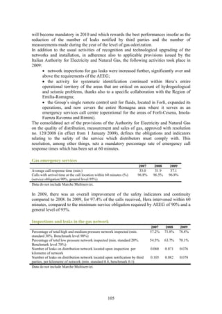 will become mandatory in 2010 and which rewards the best performances insofar as the
reduction of the number of leaks notified by third parties and the number of
measurements made during the year of the level of gas odorization.
In addition to the usual activities of recognition and technological upgrading of the
networks and installation, in adherence also to applicable provisions issued by the
Italian Authority for Electricity and Natural Gas, the following activities took place in
2009:
       • network inspections for gas leaks were increased further, significantly over and
       above the requirements of the AEEG;
       • the activity for systematic identification continued within Hera’s entire
       operational territory of the areas that are critical on account of hydrogeological
       and seismic problems, thanks also to a specific collaboration with the Region of
       Emilia-Romagna;
       • the Group’s single remote control unit for fluids, located in Forlì, expanded its
       operations, and now covers the entire Romagna area where it serves as an
       emergency services call centre (operational for the areas of Forlì-Cesena, Imola-
       Faenza Ravenna and Rimini).
The consolidated act of the provisions of the Authority for Electricity and Natural Gas
on the quality of distribution, measurement and sales of gas, approved with resolution
no. 120/2008 (in effect from 1 January 2009), defines the obligations and indicators
relating to the safety of the service which distributors must comply with. This
resolution, among other things, sets a mandatory percentage rate of emergency call
response times which has been set at 60 minutes.

Gas emergency services
                                                                       2007     2008      2009
Average call response time (min.)                                      33.0     31.9      37.1
Calls with arrival time at the call location within 60 minutes (%)    96.8%    96.5%     96.8%
(service obligation 90%, general level 95%)
Data do not include Marche Multiservizi.

In 2009, there was an overall improvement of the safety indicators and continuity
compared to 2008. In 2009, for 97.4% of the calls received, Hera intervened within 60
minutes, compared to the minimum service obligation required by AEEG of 90% and a
general level of 95%.

Inspections and leaks in the gas network
                                                                               2007     2008      2009
Percentage of total high and medium pressure network inspected (min.          57.2%    71.8%     78.8%
standard 30%. Benchmark level 90%)
Percentage of total low pressure network inspected (min. standard 20%.        54.5%    63.7%     70.1%
Benchmark level 70%)
Number of leaks on distribution network located upon inspection per           0.068    0.071     0.076
kilometre of network
Number of leaks on distribution network located upon notification by third    0.105    0.082     0.078
parties, per kilometre of network (min. standard 0.8, benchmark 0.1)
Data do not include Marche Multiservizi.




                                                    105
 