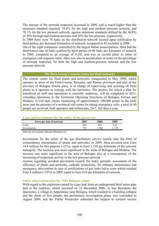 The amount of the network inspected increased in 2009, and is much higher than the
minimum standard required: 78.8% for the high and medium pressure network, and
70.1% for the low pressure network, against minimum standards defined by the AEEG
of 30% for high and medium pressure and 20% for low pressure, respectively.
In 2009 there were 78 leaks on the distribution network located upon notification by
third parties, per thousand kilometres of network, compared to 82 recorded in 2008.
Out of the eight companies controlled by the largest Italian municipalities, Hera had the
third-lowest rate of leaks notified by third parties (0.08 leaks per kilometre of network
in 2008, compared to an average of 0.16), and was in second place in terms of
emergency call response times. Hera was also in second place in terms of the percentage
of network inspected, for both the high and medium-pressure network and the low
pressure network.

                  The Hera Group’s remote centre for fluid networks
The remote centre for fluid plants and networks, inaugurated in May 2008, which
operates in areas of the Forlì-Cesena, Ravenna, and Rimini provinces and part of the
province of Bologna (Imola area), is in charge of supervising and assisting all Hera
plants as it operates in synergy with the territories. The project, for which a plan for
transferral of staff and operations is currently underway, will be completed in 2011,
extending operations to the Territorial Operating Structures of Bologna, Ferrara and
Modena. It will then ensure monitoring of approximately 100,000 points in the local
areas and the presence of a technical call centre for taking emergency calls: a total of 60
people are involved, both operators and technicians, 24/7, 365 days a year.

Costs and investments for the safety of the gas service
           Euro per km of network              2007        2008        2009
Costs                                           443         461         614
Investments                                     752        1,286       1,110
Data do not include Marche Multiservizi.

Investments for the safety of the gas distribution service mainly take the form of
extraordinary maintenance of plants and networks: in 2009, Hera invested over Euro
14.8 million for this purpose (-12%), equal to Euro 1,110 per kilometre of the network
managed). The increase was more significant in the areas of Bologna and Modena. The
increase was more significant in the area of Bologna also as a consequence of the
increasing of inspection activity in the low pressure network.
Actions regarding accident prevention (search for leaks, periodic assessment of the
efficiency of plants and networks, cathodic protection), for ordinary maintenance and
emergency intervention in case of notifications of gas leaks led to costs which reached
Euro 8 million (+35%) in 2009, equal to Euro 614 per kilometre of network.

Safety intervention plan for TOS Bologna: status
With regard to the explosion caused by a gas leak from an underground third series pipe
laid in the roadway, which occurred on 23 December 2006, in San Benedetto del
Quercento, a village in Appennines near Bologna, which resulted in a building collapse
and the death of five people, the preliminary investigation phase was concluded in
August 2009, and the Public Prosecutor submitted the request to commit several



                                           106
 