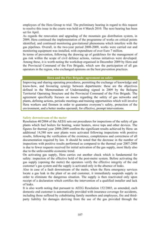 employees of the Hera Group to trial. The preliminary hearing in regard to this request
to resolve this issue in the courts was held on 4 March 2010. The next hearing has been
set for April.
As regards the renovation and upgrading of the mountain gas distribution system, in
2009, Hera continued the implementation of the programme of works on critical points
identified, and continued monitoring gravitational phenomena which interfere with the
gas pipelines. Overall, in the two-year period 2008-2009, works were carried out and
monitoring equipment was installed, with expenditure of over Euro 7 million.
In terms of prevention, following the drawing up of guidelines for the management of
gas risk within the scope of civil defence actions, various initiatives were developed.
Among these, it is worth noting the workshop organised in December 2009 by Hera and
the Provincial Command of the Fire Brigade, which saw the participation of all gas
operators in the region, who exchanged opinions on the best prevention practices.

                   Hera and the Fire Brigade: agreement on safety
Improving and sharing operating procedures, permitting the exchange of knowledge and
know-how, and favouring synergy between departments: these are the objectives
defined in the Memorandum of Understanding signed in 2009 by the Bologna
Territorial Operating Structure and the Provincial Command of the Fire Brigade. The
agreement specifically focuses on issues regarding the safety of gas networks and
plants, defining actions, periodic meetings and training opportunities which will involve
Hera workers and firemen in order to guarantee everyone’s safety, protection of the
environment, and a better modus operandi, for effective, prompt interventions.

Safety downstream of the meter
Resolution 40/2004 of the AEEG sets out procedures for inspections of the safety of gas
plants which fuel boilers for heating, water heaters, stove tops and other devices. The
figures for thermal year 2008-2009 confirm the significant results achieved by Hera: an
additional 14,580 new user plants were activated following inspections with positive
results, following the verification of the existence, completeness and correctness of all
documentation required by law. It should be noted that the decrease in the number of
inspections with positive results performed as compared to the thermal year 2007-2008
is due to fewer requests received for initial activation of the gas supply, most likely also
due to the unfavourable economic trend.
On activating gas supply, Hera carries out another check which is fundamental for
safety: inspection of the effective hold of the post-metre system. Before activating the
gas supply (opening the metre) the operators verify the effective integrity of the end
customer’s gas system and the supply is activated only in the absence of leaks.
Also in case of a fault downstream of the metre, when the Hera emergency services
locate a gas leak in the plant of an end customer, it immediately suspends supply in
order to eliminate the dangerous situation. The supply is then reactivated only upon
receipt of a declaration which certifies the intervention of a qualified installer and lack
of leaks.
It is also worth noting that pursuant to AEEG Resolution 152/2003, as amended, each
domestic end customer is automatically provided with insurance coverage for accidents,
including those suffered by cohabitating family members and employees, fire and third-
party liability for damages deriving from the use of the gas provided through the



                                            107
 