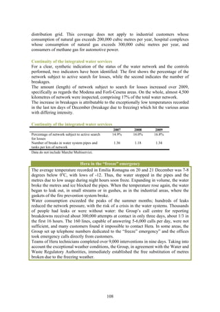 distribution grid. This coverage does not apply to industrial customers whose
consumption of natural gas exceeds 200,000 cubic metres per year, hospital complexes
whose consumption of natural gas exceeds 300,000 cubic metres per year, and
consumers of methane gas for automotive power.

Continuity of the integrated water services
For a clear, synthetic indication of the status of the water network and the controls
performed, two indicators have been identified: The first shows the percentage of the
network subject to active search for losses, while the second indicates the number of
breakages.
The amount (length) of network subject to search for losses increased over 2009,
specifically as regards the Modena and Forlì-Cesena areas. On the whole, almost 4,500
kilometres of network were inspected, comprising 17% of the total water network.
The increase in breakages is attributable to the exceptionally low temperatures recorded
in the last ten days of December (breakage due to freezing) which hit the various areas
with differing intensity.

Continuity of the integrated water services
                                                    2007       2008    2009
Percentage of network subject to active search     14.9%      16.0%   16.8%
for losses
Number of breaks in water system pipes and             1.36   1.18    1.34
tanks per km of network
Data do not include Marche Multiservizi.


                             Hera in the “freeze” emergency
The average temperature recorded in Emilia Romagna on 20 and 21 December was 7-8
degrees below 0oC, with lows of -12. Thus, the water stopped in the pipes and the
metres due to low usage during night hours soon froze. Expanding in volume, the water
broke the metres and ice blocked the pipes. When the temperature rose again, the water
began to leak out, in small streams or in gushes, as in the industrial areas, where the
gaskets of the fire prevention system broke.
Water consumption exceeded the peaks of the summer months; hundreds of leaks
reduced the network pressure, with the risk of a crisis in the water systems. Thousands
of people had leaks or were without water: the Group’s call centre for reporting
breakdowns received about 300,000 attempts at contact in only three days, about 1/3 in
the first 16 hours. The 160 lines, capable of answering 5-6,000 calls per day, were not
sufficient, and many customers found it impossible to contact Hera. In some areas, the
Group set up telephone numbers dedicated to the “freeze” emergency” and the offices
took emergency calls directly from customers.
Teams of Hera technicians completed over 9,000 interventions in nine days. Taking into
account the exceptional weather conditions, the Group, in agreement with the Water and
Waste Regulatory Authorities, immediately established the free substitution of metres
broken due to the freezing weather.




                                                 108
 