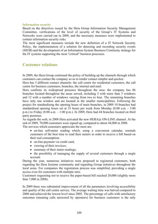 Information security
Based on the directives issued by the Hera Group Information Security Management
Committee, verifications of the level of security of the Group’s IT Systems and
Networks were carried out in 2009, and the necessary measures were implemented to
contain information security risks.
The most significant measures include the new definition of a IT Network Security
Policy, the implementation of a solution for detecting and recording security events
(SIEM) and the development of an Information System Business Continuity strategy for
the IT systems supporting the most "critical" business processes.


Customer relations

In 2009, the Hera Group continued the policy of building up the channels through which
customers can contact the company so as to render contact simpler and quicker.
Hera has 5 different contact channels: the call centre for residential customers, the call
centre for business customers, branches, the internet and mail.
Hera confirms its widespread presence throughout the area: the company has 86
branches located throughout the areas served, including 5 with more than 5 windows
and 12 with a number of windows varying from two to four. The remaining branches
have only one window and are located in the smaller municipalities. Following the
project for standardising the opening hours of main branches, in 2009 10 branches had
standardised opening hours set at 33 hours per week from Monday (8:00 a.m. - 3:00
p.m.) to Friday (8:00 a.m. – 1:00 p.m.). In 2009, Hera had 44 branches located on third
party premises.
As regards the web, in 2008 Hera activated the new HERA@ ON-LINE channel. At the
end of 2009, 70,000 customers were signed up, compared to about 44,000 in 2008.
The services which customers appreciate the most are:
      • on-line self-meter reading which, using a convenient calendar, reminds
      customers of the best time to read their meters in order to receive a bill based on
      their real consumption;
      • on-line payment via credit card;
      • viewing of their invoices;
      • summary of their meter readings;
      • the possibility of managing the supply of several customers through a single
      account.
During the year, numerous initiatives were proposed to registered customers, both
regarding the Hera Insieme community and regarding Group initiatives throughout the
local areas. For companies the registration process was simplified, providing a single
access even for customers with multiple sites.
Customers requesting not to receive the paper-based bill reached 20,000 (slightly more
than 7,000 in 2008).

In 2009 there was substantial improvement of all the parameters involving accessibility
and quality of the call centre service. The average waiting time was halved compared to
2008 and achieved the lowest level since 2005. The percentage of calls with satisfactory
outcomes (meaning calls answered by operators) for business customers is the only



                                           109
 