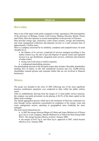 About us

Hera today

Hera is one of the major multi-utility companies in Italy, operating in 240 municipalities
of the provinces of Bologna, Ferrara, Forlì-Cesena, Modena, Ravenna, Rimini, Pesaro
and Urbino. Hera also operates in several municipalities in the province of Florence.
Hera provides energy (gas, electricity), water (water systems, sewage and treatment),
and waste management (collection and disposal) services to a total customer base of
approximately 3 million users.
Hera is a company renowned for its reliability, soundness and competitiveness. Its main
strengths lie in:
      • the balance of its services, comprised of services managed according to free
      market criteria (e.g. the sale of gas and disposal of special waste) and regulated
      services (e.g. gas distribution, integrated water services, collection and treatment
      of urban waste);
      • strong roots in the areas in which it operates;
      • a widespread shareholding structure;
The shareholding structure at the dividend coupon date includes 186 public shareholders
(holding 62% of shares, in all), 465 institutional investors and over 22,000 private
shareholders (natural persons and corporate bodies that are not involved in financial
businesses).


History

The group was founded at the close of 2002 following one of the most significant
business combination operations ever conducted in Italy within the public utilities
sector.
After its establishment, deriving from the merger of 11 local public service concerns,
the company was partly privatized via the placing of 44.5% of the share capital on the
Milan stock exchange.
The shared aggregation process which led to the formation of Hera has continued over
time through various operations concentrated on companies in the energy, water and
waste management sectors, operating in geographical areas bordering the areas
managed.
The most recent transactions are:
      • in 2007 the merger between Megas of Urbino and Aspes Multiservizi of Pesaro
      gave rise to a new company, Marche Multiservizi of which the Hera Group holds
      40.6%. The merger became effective as from 1 January 2008;
      • the merger of SAT S.p.A. into Hera S.p.A. approved in 2007, which became
      effective as at 1 January 2008.




                                           11
 