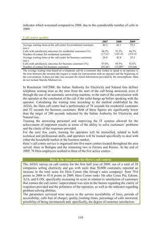 indicator which worsened compared to 2008, due to the considerable number of calls in
2009.

Call centre quality
                                                                        2007        2008         2009
Average waiting times at the call centre for residential customers      46.2        66.1         33.2
(sec.)
Calls with satisfactory outcomes for residential customers (%)            94.2%       93.2%      94.2%
Number of contact for residential customers                              2,375,823   2,489,180  2,428,392
Average waiting times at the call centre for business customers            26.8        42.4       25.2
(sec.)
Calls with satisfactory outcomes for business customers (%)               97.6%       95.5%      92.6%
Number of contact for business customers                                 105,447     115,997    152,046
The average waiting time based on a telephone call by a customer that wishes to speak to an operator is
the time between the moment the request is made for conversation with an operator and the beginning of
the conversation. It does not take into account the initial information provided by the answerphone. Data
do not include Marche Multiservizi.

In Resolution 168/2008, the Italian Authority for Electricity and Natural Gas defines
telephone waiting time as the time from the start of the call being answered, even if
through the use of an automatic answering machine, to the start of the conversation with
the operator or the conclusion of the call if the caller hangs up before speaking with the
operator. Calculating the waiting time according to the method established by the
AEEG, the Hera call centre had a performance of 78 seconds for residential customers
and 52 seconds for business customers. Both of these figures are significantly lower
than the target of 240 seconds indicated by the Italian Authority for Electricity and
Natural Gas.
Training the answering personnel and improving the IT systems allowed for the
achievement of important results in terms of the ability to solve customers’ problems
and the clarity of the responses provided.
For the next few years, training for operators will be intensified, related to both
technical and professional skills, and operators will be trained specifically to deal with
either the household market or the business market.
Hera’s call centre service is organised into five main centres located throughout the area
served: three in Bologna and the remaining two in Ferrara and Rimini. At the end of
2009, 76 Hera employees worked in three of the five active centres.

                       Rise in the total score for Hera’s call centres
The AEEG survey on call centres for the first half year of 2009, out of a total of 28
companies selling electricity and gas with more than 50,000 customers, reported an
increase in the total score for Hera Comm (the Group’s sales company): from 79.6
points in 2008 to 83.8 points in 2009. Hera Comm ranks 5th after Linea Più, Edison,
A2A, and E.ON, specifically increasing its score in relation to satisfaction of customers
that contact the call centre: improvement was seen in the factors regarding the clarity of
responses provided and the politeness of the operators, as well as the indicator regarding
problem-solving abilities.
The parameters surveyed were access to the service (availability of lines, periods of
accessibility, calls free of charge), quality (waiting times, percentage of calls answered,
possibility of being recontacted) and, specifically, the degree of customer satisfaction.



                                                  110
 