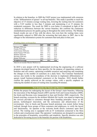 In relation to the branches, in 2009 the FAST project was implemented with extension
of the “differentiation of queues” to all top branches. This made it possible to reach the
objective of 15 minutes average waiting time, lowering the waiting time for customers
with a VAT number to less than 5 minutes and maintaining it at 15 minutes for
residential customers. The result for 2009 is even better if considered in light of the
reduction in differences between the various branches; this confirms the continuous
standardisation process for quality going on throughout the entire territory. The Modena
branch results are out of line with the above, but even here the waiting times were
significantly reduced in 2009 after the worsening that took place in 2007, due to the
changes to the information systems for customers that took place in that year.

Waiting times at branches
              (min.)                  2007   2008   2009
Bologna TOS area                      16.9   16.5   13.2
Ferrara TOS area                      23.5   20.4   13.8
Forli-Cesena TOS area                 18.5   18.1   10.3
Imola-Faenza TOS area                 18.8   17.1   13.2
Modena TOS area                       40.6   31.5    21.0
Ravenna TOS area                      18.4   14.2   13.2
Rimini TOS area                       16.4   11.5     8.5
Weighted average                      20.7   19.3   14.6
Data do not include Marche Multiservizi.

In 2010 a new project will be implemented involving the engineering of a software
program developed based on Hera specifics for the purpose of organising contacts at
branches and call centres, optimising available resources and analysing and simulating
the changes in the number of customers on a daily basis. The Customer Satisfaction
surveys also testify to the soundness of the decision to implement differentiation of
queues (small business/residential customers) at the branches. 2010 should further
confirm the quality achieved on the average values, with a specific emphasis on
reducing the number of cases of waiting time exceeding 40 minutes.

                        New branches for Imola and Ravenna
Within the project for redesigning the layout of the Group’s main branches, following
the renovation of the Bologna branch (2007) and the Forlì and Cesena branches (2008),
the Imola and Ravenna were inaugurated in June and October 2009, respectively. The
branch restyling, overseen by the architect Michele De Lucchi, was aimed at improving
the services provided to customers through three founding principles: focus on the
person, technological innovation, and the seriousness and attractiveness of the
environment. Also in Imola and Ravenna branch prototype was tested, before being
realised, through focus groups of Hera customers and employees, to verify the layout
and functionality. An operator at the welcome booth directs customers upon their
arrival. The waiting area is equipped with an IT workstation connected to the Hera
website and a touchscreen stand. The operators’ workstations are designed to according
to the principles of hospitality, accessibility and simplicity. Specific attention was also
dedicated to favouring access to the branches for persons with disabilities.




                                             111
 
