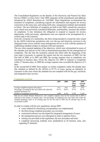 The Consolidated Regulations on the Quality of the Electricity and Natural Gas Sales
Service (TIQV), in force from 1 July 2009, integrates all the amendments and additions
introduced by AEEG Resolution no. 164/2008. These Regulations revolutionised the
treatment of complaints, considering requests for information and requests for invoice
corrections in the same area, and setting forth rules, management methods and standards
to follow. The new definition of complaint set forth in the TIQV extends the concept to
cases which were previously considered differently, and therefore, increases the number
of complaints. It also introduces the obligation to respond to requests for invoice
adjustments, while previously, adjustments were not required to be accompanied by a
written reply to the customer.
From the viewpoint of a multiutility, the Hera Group decided to extend the rules issued
by the AEEG (which has jurisdiction only over the gas and electricity services) to the
integrated water service and the waste management service as well, with the intention of
establishing standard conduct in relations with end customers.
The new rules required updating of the objectives, which were reformulated in terms of
the calendar year and are in line with an international procedure for the management of
complaints. The fact that the resolution entered into effect after the beginning of the
year made it necessary to separate the reports into the two semesters of 2009. For the
first half of 2009, as in 2007 and 2008, the average response time to complaints was
calculated in business days. Given the objective for 2009 to respond to complaints
within 17 business days, in 2009 the average response time exceeded the objective of 3
days.
In the second half of 2009, Hera replied to written complaints within 40 calendar days
(the standard as defined by the AEEG) in 95.7% of cases, paying an indemnity to
customers in the cases where the standard was not complied with for the gas, electricity
and integrated water services.

Complaints received
                                                             2007      2008       2009         2009
                                                                                 (first      (second
                                                                                  half)        half)
Average complaint response time (days)                        14.1     19.0       23.9         24.0
Percentage of complaints that were dealt with within the    93.1%     82.0%      76.7%        95.7%
standard timeframe (%)
Number of complaints received (n)                            3,609    4,136       2,559       5,126
Data do not include Marche Multiservizi. The complain response time for the second half of 2009 is
indicated in the number of calendar days. The percentage of complaints that were dealt with within the
standard timeframe refers to 20 working days for the first half of 2009 and 40 calendar days for the
second half of 2009.

In order to comply with the new regulations, during 2009:
      • a new method for classifying correspondence was implemented;
      • the Hera Group complaint procedure was rewritten;
      • customised software was developed for integrated management of cases;
      • the management process was redesigned in order to optimise flows;
      • training was provided on the regulations, the new procedure and tools;
      • complaint processing methods were standardised in all business units, also
      regarding IT channels;




                                                112
 