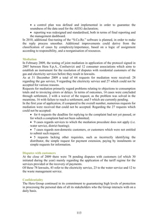 • a control plan was defined and implemented in order to guarantee the
      soundness of the data used for the AEEG declaration;
      • reporting was redesigned and standardised, both in terms of final reporting and
      the management dashboard.
In 2010, additional fine-tuning of the “S.Co.Re.” software is planned, in order to make
the reply process smoother. Additional improvements could derive from the
classification of cases by complexity/importance, based on a logic of assignment
according to responsibility, and a reorganisation of resources.

Mediation
In February 2009, the testing of joint mediation in application of the protocol signed in
2007 between Hera S.p.A., Confservizi and 12 consumer associations which aims to
establish an instrument for the resolution of disputes with residential customers of the
gas and electricity services before they result in lawsuits.
As at 31 December 2009 a total of 64 requests for mediation were received: 28
regarding the gas service, 9 regarding the electricity service and 27 which could not be
accepted for various reasons.
Requests for mediation primarily regard problems relating to objections to consumption
totals and to invoicing errors or delays. In terms of outcomes, 14 cases were concluded
through settlement, 2 with a waiver of the request, as the problem was solved in the
meantime, 16 with failure to reach a settlement, and 5 which are currently pending.
In the first year of application, if compared to the overall number, numerous requests for
mediation were received that could not be accepted. Regarding the 27 requests which
could not be accepted:
       • for 6 requests the deadline for replying to the complaint had not yet passed, or
       for which a complaint had not been submitted;
       • 9 cases regards services to which the mediation procedure does not apply (i.e.
       water service, district heating);
       • 7 cases regards non-domestic customers, or customers which were not entitled
       to submit such request;
       • 5 requests lacking other requisites, such as incorrectly identifying the
       distributor, the simple request for payment extension, paying by instalments or
       simple requests for information.

Disputes with customers
At the close of 2009 there were 78 pending disputes with customers (of which 30
initiated during the year) mainly regarding the application of the tariff regime for the
services provided or the recovery of payments.
Of these 78 lawsuits, 43 refer to the electricity service, 23 to the water service and 12 to
the waste management service.

Confidentiality
The Hera Group continued in its commitment to guaranteeing high levels of protection
in processing the personal data of all its stakeholders who the Group interacts with on a
daily basis.




                                            113
 