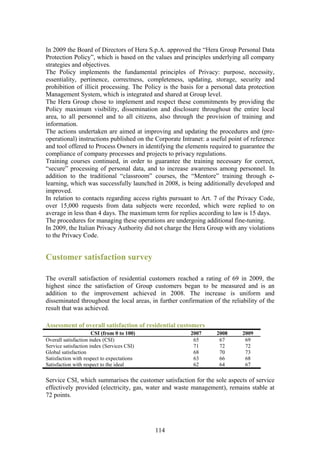 In 2009 the Board of Directors of Hera S.p.A. approved the “Hera Group Personal Data
Protection Policy”, which is based on the values and principles underlying all company
strategies and objectives.
The Policy implements the fundamental principles of Privacy: purpose, necessity,
essentiality, pertinence, correctness, completeness, updating, storage, security and
prohibition of illicit processing. The Policy is the basis for a personal data protection
Management System, which is integrated and shared at Group level.
The Hera Group chose to implement and respect these commitments by providing the
Policy maximum visibility, dissemination and disclosure throughout the entire local
area, to all personnel and to all citizens, also through the provision of training and
information.
The actions undertaken are aimed at improving and updating the procedures and (pre-
operational) instructions published on the Corporate Intranet: a useful point of reference
and tool offered to Process Owners in identifying the elements required to guarantee the
compliance of company processes and projects to privacy regulations.
Training courses continued, in order to guarantee the training necessary for correct,
“secure” processing of personal data, and to increase awareness among personnel. In
addition to the traditional “classroom” courses, the “Mentore” training through e-
learning, which was successfully launched in 2008, is being additionally developed and
improved.
In relation to contacts regarding access rights pursuant to Art. 7 of the Privacy Code,
over 15,000 requests from data subjects were recorded, which were replied to on
average in less than 4 days. The maximum term for replies according to law is 15 days.
The procedures for managing these operations are undergoing additional fine-tuning.
In 2009, the Italian Privacy Authority did not charge the Hera Group with any violations
to the Privacy Code.


Customer satisfaction survey

The overall satisfaction of residential customers reached a rating of 69 in 2009, the
highest since the satisfaction of Group customers began to be measured and is an
addition to the improvement achieved in 2008. The increase is uniform and
disseminated throughout the local areas, in further confirmation of the reliability of the
result that was achieved.

Assessment of overall satisfaction of residential customers
                      CSI (from 0 to 100)                2007      2008      2009
Overall satisfaction index (CSI)                          65        67        69
Service satisfaction index (Services CSI)                 71        72        72
Global satisfaction                                       68        70        73
Satisfaction with respect to expectations                 63        66        68
Satisfaction with respect to the ideal                    62        64        67

Service CSI, which summarises the customer satisfaction for the sole aspects of service
effectively provided (electricity, gas, water and waste management), remains stable at
72 points.




                                            114
 