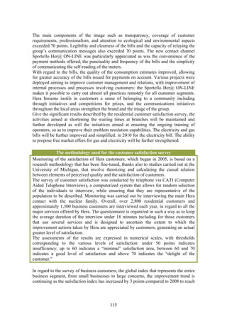 The main components of the image such as transparency, coverage of customer
requirements, professionalism, and attention to ecological and environmental aspects
exceeded 70 points. Legibility and clearness of the bills and the capacity of relaying the
group’s communication messages also exceeded 70 points. The new contact channel
Sportello Her@ ON-LINE was particularly appreciated as was the convenience of the
payment methods offered, the punctuality and frequency of the bills and the simplicity
of communicating the self-reading of the meters.
With regard to the bills, the quality of the consumption estimates improved, allowing
for greater accuracy of the bills issued for payments on account. Various projects were
deployed aiming to improve customer management and relations, with improvement of
internal processes and processes involving customers: the Sportello Her@ ON-LINE
makes it possible to carry out almost all practices remotely for all customer segments.
Hera Insieme instils in customers a sense of belonging to a community including
through initiatives and competitions for prizes, and the communications initiatives
throughout the local areas strengthen the brand and the image of the group.
Give the significant results described by the residential customer satisfaction survey, the
activities aimed at shortening the waiting times at branches will be maintained and
further developed as will the initiatives aimed at ensuring the ongoing training of
operators, so as to improve their problem resolution capabilities. The electricity and gas
bills will be further improved and simplified: in 2010 for the electricity bill. The ability
to propose free market offers for gas and electricity will be further strengthened.

              The methodology used for the customer satisfaction survey
Monitoring of the satisfaction of Hera customers, which began in 2005, is based on a
research methodology that has been fine-tuned, thanks also to studies carried out at the
University of Michigan, that involve theorizing and calculating the causal relation
between elements of perceived quality and the satisfaction of customers.
The survey of customer satisfaction was conducted by telephone via CATI (Computer
Aided Telephone Interviews), a computerized system that allows for random selection
of the individuals to interview, while ensuring that they are representative of the
population to be described. Monitoring was carried out by interviewing the main Hera
contact with the nuclear family. Overall, over 2,800 residential customers and
approximately 1,300 business customers are interviewed each year, in regard to all the
major services offered by Hera. The questionnaire is organized in such a way as to keep
the average duration of the interview under 18 minutes including for those customers
that use several services and is designed to ascertain the extent to which the
improvement actions taken by Hera are appreciated by customers, generating an actual
greater level of satisfaction.
The assessments of the results are expressed in numerical scales, with thresholds
corresponding to the various levels of satisfaction: under 50 points indicates
insufficiency, up to 60 indicates a “minimal” satisfaction area, between 60 and 70
indicates a good level of satisfaction and above 70 indicates the “delight of the
customer.”

In regard to the survey of business customers, the global index that represents the entire
business segment, from small businesses to large concerns, the improvement trend is
continuing as the satisfaction index has increased by 3 points compared to 2008 to reach




                                            115
 