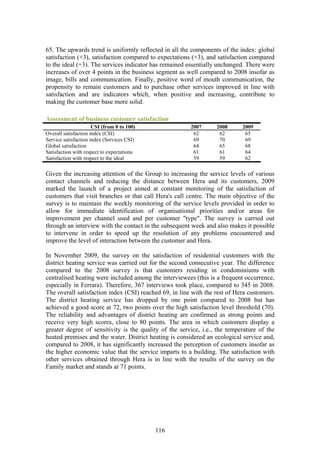 65. The upwards trend is uniformly reflected in all the components of the index: global
satisfaction (+3), satisfaction compared to expectations (+3), and satisfaction compared
to the ideal (+3). The services indicator has remained essentially unchanged. There were
increases of over 4 points in the business segment as well compared to 2008 insofar as
image, bills and communication. Finally, positive word of mouth communication, the
propensity to remain customers and to purchase other services improved in line with
satisfaction and are indicators which, when positive and increasing, contribute to
making the customer base more solid.

Assessment of business customer satisfaction
                      CSI (from 0 to 100)               2007      2008      2009
Overall satisfaction index (CSI)                         62        62        65
Service satisfaction index (Services CSI)                69        70        69
Global satisfaction                                      64        65        68
Satisfaction with respect to expectations                61        61        64
Satisfaction with respect to the ideal                   59        59        62

Given the increasing attention of the Group to increasing the service levels of various
contact channels and reducing the distance between Hera and its customers, 2009
marked the launch of a project aimed at constant monitoring of the satisfaction of
customers that visit branches or that call Hera's call centre. The main objective of the
survey is to maintain the weekly monitoring of the service levels provided in order to
allow for immediate identification of organisational priorities and/or areas for
improvement per channel used and per customer "type". The survey is carried out
through an interview with the contact in the subsequent week and also makes it possible
to intervene in order to speed up the resolution of any problems encountered and
improve the level of interaction between the customer and Hera.

In November 2009, the survey on the satisfaction of residential customers with the
district heating service was carried out for the second consecutive year. The difference
compared to the 2008 survey is that customers residing in condominiums with
centralised heating were included among the interviewees (this is a frequent occurrence,
especially in Ferrara). Therefore, 367 interviews took place, compared to 345 in 2008.
The overall satisfaction index (CSI) reached 69, in line with the rest of Hera customers.
The district heating service has dropped by one point compared to 2008 but has
achieved a good score at 72, two points over the high satisfaction level threshold (70).
The reliability and advantages of district heating are confirmed as strong points and
receive very high scores, close to 80 points. The area in which customers display a
greater degree of sensitivity is the quality of the service, i.e., the temperature of the
heated premises and the water. District heating is considered an ecological service and,
compared to 2008, it has significantly increased the perception of customers insofar as
the higher economic value that the service imparts to a building. The satisfaction with
other services obtained through Hera is in line with the results of the survey on the
Family market and stands at 71 points.




                                            116
 