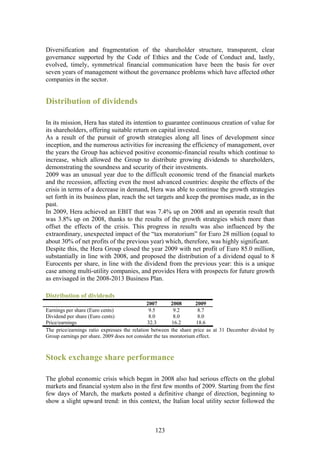 Diversification and fragmentation of the shareholder structure, transparent, clear
governance supported by the Code of Ethics and the Code of Conduct and, lastly,
evolved, timely, symmetrical financial communication have been the basis for over
seven years of management without the governance problems which have affected other
companies in the sector.


Distribution of dividends

In its mission, Hera has stated its intention to guarantee continuous creation of value for
its shareholders, offering suitable return on capital invested.
As a result of the pursuit of growth strategies along all lines of development since
inception, and the numerous activities for increasing the efficiency of management, over
the years the Group has achieved positive economic-financial results which continue to
increase, which allowed the Group to distribute growing dividends to shareholders,
demonstrating the soundness and security of their investments.
2009 was an unusual year due to the difficult economic trend of the financial markets
and the recession, affecting even the most advanced countries: despite the effects of the
crisis in terms of a decrease in demand, Hera was able to continue the growth strategies
set forth in its business plan, reach the set targets and keep the promises made, as in the
past.
In 2009, Hera achieved an EBIT that was 7.4% up on 2008 and an operatin result that
was 3.8% up on 2008, thanks to the results of the growth strategies which more than
offset the effects of the crisis. This progress in results was also influenced by the
extraordinary, unexpected impact of the “tax moratorium” for Euro 28 million (equal to
about 30% of net profits of the previous year) which, therefore, was highly significant.
Despite this, the Hera Group closed the year 2009 with net profit of Euro 85.0 million,
substantially in line with 2008, and proposed the distribution of a dividend equal to 8
Eurocents per share, in line with the dividend from the previous year: this is a unique
case among multi-utility companies, and provides Hera with prospects for future growth
as envisaged in the 2008-2013 Business Plan.

Distribution of dividends
                                              2007       2008      2009
Earnings per share (Euro cents)                9.5        9.2        8.7
Dividend per share (Euro cents)                8.0        8.0        8.0
Price/earnings                                32.3       16.2       18.6
The price/earnings ratio expresses the relation between the share price as at 31 December divided by
Group earnings per share. 2009 does not consider the tax moratorium effect.



Stock exchange share performance

The global economic crisis which began in 2008 also had serious effects on the global
markets and financial system also in the first few months of 2009. Starting from the first
few days of March, the markets posted a definitive change of direction, beginning to
show a slight upward trend: in this context, the Italian local utility sector followed the



                                               123
 