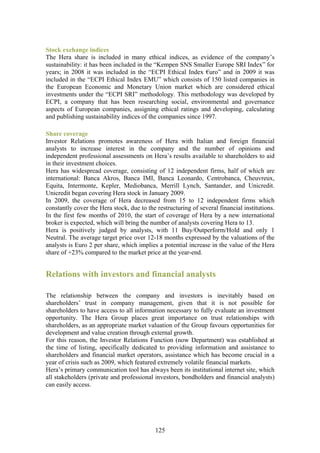 Stock exchange indices
The Hera share is included in many ethical indices, as evidence of the company’s
sustainability: it has been included in the “Kempen SNS Smaller Europe SRI Index” for
years; in 2008 it was included in the “ECPI Ethical Index €uro” and in 2009 it was
included in the “ECPI Ethical Index EMU” which consists of 150 listed companies in
the European Economic and Monetary Union market which are considered ethical
investments under the “ECPI SRI” methodology. This methodology was developed by
ECPI, a company that has been researching social, environmental and governance
aspects of European companies, assigning ethical ratings and developing, calculating
and publishing sustainability indices of the companies since 1997.

Share coverage
Investor Relations promotes awareness of Hera with Italian and foreign financial
analysts to increase interest in the company and the number of opinions and
independent professional assessments on Hera’s results available to shareholders to aid
in their investment choices.
Hera has widespread coverage, consisting of 12 independent firms, half of which are
international: Banca Akros, Banca IMI, Banca Leonardo, Centrobanca, Cheuvreux,
Equita, Intermonte, Kepler, Mediobanca, Merrill Lynch, Santander, and Unicredit.
Unicredit began covering Hera stock in January 2009.
In 2009, the coverage of Hera decreased from 15 to 12 independent firms which
constantly cover the Hera stock, due to the restructuring of several financial institutions.
In the first few months of 2010, the start of coverage of Hera by a new international
broker is expected, which will bring the number of analysts covering Hera to 13.
Hera is positively judged by analysts, with 11 Buy/Outperform/Hold and only 1
Neutral. The average target price over 12-18 months expressed by the valuations of the
analysts is Euro 2 per share, which implies a potential increase in the value of the Hera
share of +23% compared to the market price at the year-end.


Relations with investors and financial analysts

The relationship between the company and investors is inevitably based on
shareholders’ trust in company management, given that it is not possible for
shareholders to have access to all information necessary to fully evaluate an investment
opportunity. The Hera Group places great importance on trust relationships with
shareholders, as an appropriate market valuation of the Group favours opportunities for
development and value creation through external growth.
For this reason, the Investor Relations Function (now Department) was established at
the time of listing, specifically dedicated to providing information and assistance to
shareholders and financial market operators, assistance which has become crucial in a
year of crisis such as 2009, which featured extremely volatile financial markets.
Hera’s primary communication tool has always been its institutional internet site, which
all stakeholders (private and professional investors, bondholders and financial analysts)
can easily access.




                                            125
 