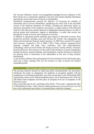 The Investor Relations section (www.gruppohera.it/gruppo/investor_relations) of the
Hera Group site is continuously updated in real time and contains detailed information
and analyses on the main issues of interest to shareholders.
Web-based communications pursued the objective of increasing the usability of
information also by private shareholders, introducing new tools such as the accessible
version of the financial statements (in HTML), including the half-yearly report, an
interactive description of the company’s governance, a simple analysis of the historical
trend of in the share price and the opinions of independent financial analysts. In order to
provide greater and continuative support to stakeholders, a weekly chat session was
introduced, in order to answer users' questions in real time.
In addition to organising specific meetings upon request of individual investors, Hera
proactively promotes meetings each year between the Group’s top management and
Italian and international financial market operators. In 2009 Hera counted 474 contacts
with investors, compared to 365 in 2008 (+30%). These contacts comprised direct
meetings, company and plant visits, conference calls, and videoconferences
(webcasting) which involved Italian and foreign investors (mainly British, American,
French and Swiss). This increase was the result of the intention to increase transparency
through continuous, frequent dialogue with shareholders, and the intention to respond to
the growing sense of uncertainty of the stakeholders at this time of deep systemic
discontinuity.
As has become tradition, Hera participated in the Environment Forum which takes place
each year in Paris, meeting with over 40 investors in order to present the Group’s
sustainable profile.

                  Hera Group’s online communication gets the silver
The growing attention focused on improving online communications, the innovations
introduced, the clarity in explanation, the simplicity in navigation together with the
completeness of information published, won Hera second place in the Webranking 2009
classification, drawn up by Hallvarsson&Halvarsson, out of institutional sites of the top
100 Italian listed companies and first place at European level out of companies in the
Electricity sector.
Hera is preceded only by Eni, and followed by Pirelli. “This result,” explained the Heat
of Webranking for Italy, “shows that the ranking positions are not just down to size, but
also to the commitment and culture of communications within the company.”




                                           126
 
