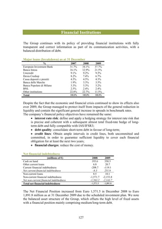 Financial Institutions

The Group continues with its policy of providing financial institutions with fully
transparent and correct information as part of its communication activities, with a
balanced distribution of debt.

Major loans (breakdown) as at 31 December
                   %                      2007       2008        2009
European Investment Bank                 31.7%      34.1%       37.7%
Banca Intesa                             16.1%      12.9%       21.5%
Unicredit                                 9.1%       9.2%       9.3%
Dexia Crediop                             8.2%       7.4%       6.7%
Cassa depositi e prestiti                 4.5%       4.5%       4.3%
Banca delle Marche                        1.9%       3.3%        3.5%
Banca Popolare di Milano                  3.3%       3.3%       3.2%
BNL                                       2.5%       2.4%       2.4%
Other institutions                       22.8%      22.7%       11.5%
Total                                    100.0%     100.0%       100.0%


Despite the fact that the economic and financial crisis continued to show its effects also
over 2009, the Group managed to protect itself from impacts of the general reduction in
liquidity and contain the significant general increase in spreads in benchmark rates.
The company’s financial policy objectives have remained the same:
      • interest rate risk: define and apply a hedging strategy for interest rate risk that
      is precise and coherent with a subsequent almost total fixed-rate hedge of long-
      term debt and fully compatible with IAS/IFSR3;
      • debt quality: consolidate short-term debt in favour of long-term;
      • credit lines: Obtain ample intervals in credit lines, both uncommitted and
      committed, in order to guarantee sufficient liquidity to cover each financial
      obligation for at least the next two years;
      • financial charges: reduce the cost of money.

Net financial indebtedness
                     (millions of €)                           2008         2009
Cash on hand                                                  193.6        350.3
Other current loans                                             6.8         20.7
Current financial indebtedness                                -208.7       -119.1
Net current financial indebtedness                             -8.3         251.9
Non-current loans                                               8.5         10.1
Non-current financial indebtedness                           -1,571.7     -2,153.8
Net non-current financial indebtedness                       -1,563.2     -2,143.7
Total net financial indebtedness                             −1,571.5     −1,891.8


The Net Financial Position increased from Euro 1,571.5 in December 2008 to Euro
1,891.8 million as at 31 December 2009 due to the scheduled investment plan. We note
the balanced asset structure of the Group, which offsets the high level of fixed assets
with a financial position mainly comprising medium/long-term debt.



                                                  127
 