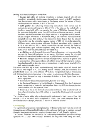 During 2009 the following was undertaken:
       • interest rate risk: all hedging operations to mitigate interest rate risk are
       completely correlated with the underlying debt and comply with IAS standards.
       New long-term securities were issued at fixed rates, so that the portion of fixed-
       rate long-term debt amounts to 91% of the total;
       • debt quality: the following refinancing transactions were carried out, to
       maintain the portion of long-term debt at 96% of the total. At the end of July, a
       bond was issued with a 15-year maturity, for a total of 20 billion Japanese Yen, at
       the same time hedged for about Euro 150 million to eliminate exchange rate risk.
       The bond was fully subscribed by a single investor, to be repaid with a six-month,
       2.925% coupon. At the end of November 2009, a ten-year bond was successfully
       launched for Euro 500 million, with demand six times higher than the amount
       offered, allowing the originally expected margin of 120-125 bps to be reduced to
       115 basis points on the ten-year midswap. The bond was placed with a coupon of
       4.5% at the price of 99.28. These transactions do not provide for financial
       covenants either, apart from the corporate rating limit by one rating agency only,
       that is lower than “Investment Grade” level (BBB-);
       • credit lines: credit lines and the related financial assets are not concentrated in
       any specific financial institution but are evenly distributed among the principal
       Italian and international banks with a use largely inferior to the total availability;
       • financial charges: despite the aforementioned marked increase in spreads and
       in consideration of the consolidation of debt in favour of the long-term portion,
       Hera has been able to keep the cost of money to an overall average level of 4.2%,
       well under the market quota.
It is noted that Hera S.p.A. has a bond outstanding which totals Euro 500 million and
has a fixed rate coupon of 4.125%, falling due in February 2016, in addition to five
puttable bond issues for a total of Euro 600 million. The potential implicit refinancing
risk if the put option is not exercised by the lenders is not considered to be risky, since:
       • the loans in question may be considered similar to 3- or 5-year loans with
       bullet repayment;
       • their maturity dates are not concurrent, but vary over time;
       • the Business Plan approved by the Board of Directors of Hera S.p.A. does not
       show a worsening of its credit, and therefore shows no difficulty in entering the
       capital markets over the next few years;
       • Hera S.p.A. has at its disposal certain irrevocable and fully available back-up
       lines of credit totalling Euro 480 million in order to be able to deal with potential
       due dates.
The portion of value added allocated to financial institutions in 2009 came to Euro 105
million (11% of the total, +12% compared to 2008). This share comprises Euro 82
million in financial charges, and Euro 23 million in financial income.

Credit ratings
The significant development plan implemented by Hera over the past years has involved
the cautious use of financial indebtedness, which allowed the Group to maintain a sound
financial statement structure as a result of the generation of cash flows by business.
The Group’s financials are assessed by the two leading international specialised ratings
agencies: on 22 July 2009 Moody’s modified its long-term debt rating for Hera,




                                            128
 