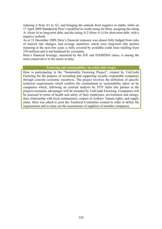 reducing it from A1 to A2, and bringing the outlook from negative to stable, while on
17 April 2009 Standard & Poor’s modified its credit rating for Hera, assigning the rating
A- (from A) to long-term debt, and the rating A-2 (from A-1) for short-term debt, with a
negative outlook.
As at 31 December 2009, Hera’s financial exposure was almost fully hedged from risks
of interest rate changes, had average maturities which were long-term (the portion
maturing in the next few years is fully covered by available credit lines totalling Euro
350 million) and is not burdened by covenants.
Hera’s financial leverage, measured by the D/E and D/EBITDA ratios, is among the
most conservative in the sector in Italy.

                   Factoring and sustainability: an achievable target
Hera is participating in the “Sustainable Factoring Project”, created by UniCredit
Factoring for the purpose of rewarding and supporting socially responsible companies
through concrete economic incentives. The project involves the definition of specific
technical requirements which confirm the commitment to sustainability taken on by
companies which, following an external analysis by TÜV Italia (the partner in the
project) economic advantages will be awarded by UniCredit Factoring. Companies will
be assessed in terms of health and safety of their employees, environment and energy,
their relationship with local communities, respect of workers’ human rights, and supply
chain. Hera was asked to joint the Technical Committee created in order to define the
requirements and to carry out the assessments of suppliers of member companies.




                                          129
 