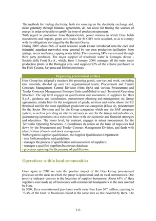 The methods for trading electricity, both via sourcing on the electricity exchange and,
more generally through bilateral agreements, do not allow for tracing the sources of
energy in order to be able to certify the type of production upstream.
With regard to production from thermoelectric power stations in which Hera holds
investments and imports, green certificates for 44 GWh were acquired, so as to comply
with the obligations envisaged by the Bersani Decree.
During 2009, about 66% of water resource needs (water introduced onto the civil and
industrial aqueduct networks) were covered by our own production (collection from
springs, rivers and lakes, capping water table). The remaining 34% was covered through
third party purchases. The major supplier of wholesale water is Romagna Acque -
Società delle Fonti S.p.A., which, from 1 January 2009, manages all the main water
production plants in the Romagna area, and supplied 92% of the volume purchased in
the Forlì-Cesena, Ravenna and Rimini provinces.

                            Organising procurement at Hera
Hera Group has adopted a structure for procuring goods, services and work, excluding
raw materials, divided up over two organisational levels: Procurement and Tender
Contracts Management Central Division (Hera SpA) and various Procurement and
Tender Contracts Management Business Units established in each Territorial Operating
Structure. The top level engages in qualification and assessment of suppliers for Hera
S.p.A., guidance and coordination, procurement planning and management via Group
agreements, tender bids for the assignment of goods, services and works above the EU
threshold and for the most significant goods/services categories (Class A), procurement
for the Sector Divisions and for the Group companies which use the SAP computer
system, as well as providing an internal advisory service for the Group and subsidiaries,
guaranteeing operations on a consistent basis with the economic and financial strategies
and objectives. The lower level, by contrast, engages in minor procurement for the
Territorial Operating Structures. It coordinates its action on the basis of requisites laid
down by the Procurement and Tender Contract Management Division, and deals with
identification of needs and stock management.
With regard to supplier qualification, the Supplier Qualification Department:
- sets forth procedures and guidelines;
- manages the process of qualification and assessment of suppliers;
- manages a qualified suppliers/businesses database;
- processes reporting for the purpose of qualification.


Operations within local communities

Once again in 2009 we note the positive impact of the Hera Group procurement
processes on the areas in which the group is operational, and on local communities. One
positive indicator consists in the locations of supplier businesses: About 65% of Hera
suppliers were made up of businesses with commercial headquarters in the area covered
by Hera.
In 2009, Hera commissioned purchases worth more than Euro 507 million, equating to
73.4% of the total, to businesses based in the same area as that covered by Hera. The




                                           133
 
