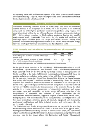 for assessing social and environmental aspects, to be added to the economic aspects
involved in choosing a supplier, where tender procedures allow for use of the method of
the most economically advantageous bid.

                              “Green purchases” continue
Sustainable purchasing continues within the Hera Group. The tender for stationery
supplies resulted in the assignment of 15 points, out of the 30 points in the technical
component, out of the “green purchases” scale (articles produced using recycled raw
materials, realised without the use of toxic chemical substances, by companies that are
ISO 14001-certified, contained in biodegradable packaging bearing the specific
environmental quality trademark). Two tenders for the supply and installation of
centrifuge hydro extractors (used for sludge purification) included, among other
elements, requirements relating to the assessment of the electric power absorbed, energy
recovery, hourly polyelectrolyte consumption, and the dehydration yield.

Public tenders for contracts adopting the economically most advantageous bid
method
                                                             2007     2008       2009
Value of the public invitations for tenders published (in    36.8     184.6      47.4
millions of €)
% of total value of public invitations for tenders published 50%      89%        100%
No. of public invitations for tenders published               8        18         10
Data regarding the Procurement and Tender Contract Management Central Division

In the specific areas identified in the Hera Group’s Procurement Guidelines - “social
commitment”, “quality of services” and “economic value” – sustainability criteria have
been identified which are the fruit of the experience acquired in managing calls for
tender according to the method of the most economically advantageous bid, based on
doctrine and also on regulations on the matter, in line with Hera Group objectives.
In the operating instruction “Identifying Sustainability Criteria by Goods/Services
Purchasing Sub-Category” a minimum number of sustainability criteria for choosing
suppliers were established, based on the amount and importance of the tender (if it is a
tender with a significant impact on the environment, occupational safety, the quality of
services provided to customers, the term or amount of the contract). Among the other
criteria, it is worth noting: management of atmospheric emissions and sound,
prevention, reuse and recyclability of waste, energy efficiency, reduction of the
dangerousness of substances used, reduction of water consumption (for the
environmental protection criterion), supplier’s adoption of their own Code of Ethics,
hiring of persons with disabilities and persons facing hardship, accident prevention (for
the social commitment criterion), quality of materials, equipment and instruments,
professional qualifications and skills, technical services and performance (for the
service quality criterion).
The Procurement and Tender Management Departments are responsible for selecting
the sustainability criteria. They chose the criteria to be used based on the type of tender,
the importance of the sustainability criterion in relation to said tender, and assessments
of previous tenders assigned and their results. For assistance in selecting the criteria and
assessing bids in the tender phase, the Purchasing and Tender Management




                                               137
 