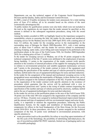 Departments can use the technical support of the Corporate Social Responsibility
Division and the Quality, Safety and Environment Central Division.
In 2009, a total of 10 public invitations for tenders were announced, for a total starting
price of Euro 47.4 million, all to be awarded based on the criteria of the most
economically advantageous bid.
16 public tenders for qualification systems were also held, which were not included in
the total as the regulations do not require that the tender amount be specified, as this
amount is defined in the subsequent negotiation procedures, along with the award
method.
Among the tenders awarded in 2009, we highlight, based on the importance assigned to
sustainability criteria in assessing the bids, the tender for the manual and mechanical
sweeping service for the Modena area for July 2009-April 2010, with a starting price of
Euro 3.6 million; the tender for the sweeping service in the municipalities in the
surrounding areas of Bologna for March 2009-December 2011, with a total starting
price of about Euro 9 million; and the tender for services related to maintenance
cleaning of piping, septic tanks, sewer lifting and waste transport to be performed at the
purification plants in the area of the Forlì-Cesena TOS, for October 2009-September
2010, for a starting price of Euro 1.2 million.
In the tender for sweeping services in Modena, out of the 45 points assigned to the
technical component of the bid, 27 points were attributed to the employment of persons
facing hardship, 11 points to the organisation of the tender contract (with specific
attention to the existence of internal procedures of the supplier for managing the service
in relation to environmental protection and suitable equipment maintenance services)
and 7 points to the structuring of the tender contract in terms of the equipment used
(requesting the specification of the number and type of vehicles powered by electricity,
methane, hybrid and/or the use of equipment/technologies for noise and dust reduction).
In the tender for the assignment of the manual and mechanical sweeping service in the
geographical areas surrounding the municipality of Bologna, in three distinct lots, out of
the 30 points assigned to the technical component of the bid, 10 points were attributed
to the organisation of the tender contract (with specific attention to the existence of
procedures which guarantee that the service will be performed with a view to
environmental protection) and 7 points to the sizing of tender contract (requesting the
specification of the number and type of vehicles powered by electricity, methane, hybrid
and/or the use of equipment/technologies for noise and dust reduction).
In the tender for services at the purification plants in the area of the Forlì-Cesena TOS,
30 points out of the total 100 were assigned to the organisation of the company and the
service. Of these, 10 points were assigned to technical/functional improvement features
and the amount and type of equipment with low environmental impact and noise levels.
Lastly, it is important to mention the negotiation procedures, following the Public
Qualification System, for the supply and installation of furnishing and accessory
components for offices in the local headquarters of the Hera Group, for the five-year
period 2010-2014. In these procedures, out of the 55 points assigned to the technical
component of the bid, 10 points were attributed to environmental protection, with
specific attention to:
• waste prevention (such as the possibility for refuse or recycling upon termination of
    the life cycle of the furnishings, the possibility of substituting individual pieces, the
    use of recycled/recyclable/FSC/PEFC materials, limited use of packaging and/or use
    of reusable packaging);



                                            138
 