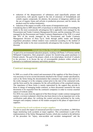 •   reduction of the dangerousness of substances used (specifically primers and
    preservatives, with specific regard to the risk of emissions of formaldehyde and
    volatile organic compounds, for plastics, the presence of dangerous additives and
    the use of organic foams and solvents in production processes, and for metals, the
    products used for surface treatments);
• reduction of the impact on traffic of the means of transportation used.
Considering that in 2009 almost 80% of purchases to which the method of awarding the
tender to the most economically advantageous bid is applicable were managed by the
Procurement and Tender Contracts Management Division, and the remaining 20% were
managed by the Procurement and Tender Contracts Departments of the TOS, it is noted
that 36% of the awards managed by the Procurement and Tender Contracts
Management Division of Hera S.p.A. (both through public tender and through
negotiation procedures without tenders) were conducted according to the method of
awarding the tender to the most economically advantageous bid, in place of the largest
discount.

                            Green purchases for Rimini schools
As part of its environmental education projects, working with Punto 3 of Ferrara and the
Millepiedi Cooperative, Hera proposed a project for incentivising green purchases in
Rimini schools. The goal of the project, which, in its initial phase, involved 12 schools
in the province, is to favour the use of ecocompatible products within schools in
alternative to traditional stationery and toiletry products.


Contract management

In 2009, as a result of the control and assessment of the suppliers of the Hera Group, it
was necessary to revise several documents attached to the Group’s tender specifications,
such as the forms listing the documentation that contractor companies must deliver to
the works manager or to the company contact prior to the start of the contracted work,
and the form used by the companies for the self-certification of the completed training.
The importance of these forms is mainly represented by the support they provide to
those in charge of managing tender contracts, as these documents summarise the main
documents to be requested from the contractor companies in order to oversee essential
aspects of worksite safety.
For 2010, two years from the approval of the Hera Group’s tender contract management
manual, a revision is planned, which has also been shown to be an important tool, in the
certification audit phase, for verifying the control activities performed by the works
managers and company contacts on the tenders assigned in the phase of supervision of
suppliers.

The monitoring of work accidents at major suppliers
In order to assess the impact of outsourced activities in terms of accidents, in 2009 Hera
began monitoring work accidents at major suppliers. This commitment is part of the
implementation of the Safety Management System, which also resulted in the definition
of the procedure for "injury, near-accident and accident management" and the



                                           139
 