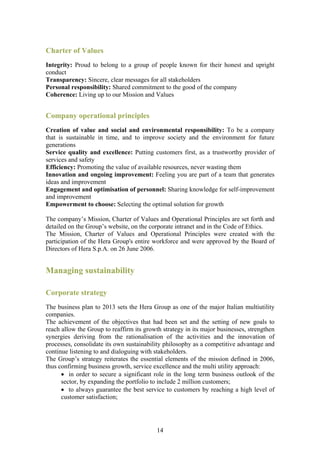Charter of Values
Integrity: Proud to belong to a group of people known for their honest and upright
conduct
Transparency: Sincere, clear messages for all stakeholders
Personal responsibility: Shared commitment to the good of the company
Coherence: Living up to our Mission and Values


Company operational principles
Creation of value and social and environmental responsibility: To be a company
that is sustainable in time, and to improve society and the environment for future
generations
Service quality and excellence: Putting customers first, as a trustworthy provider of
services and safety
Efficiency: Promoting the value of available resources, never wasting them
Innovation and ongoing improvement: Feeling you are part of a team that generates
ideas and improvement
Engagement and optimisation of personnel: Sharing knowledge for self-improvement
and improvement
Empowerment to choose: Selecting the optimal solution for growth

The company’s Mission, Charter of Values and Operational Principles are set forth and
detailed on the Group’s website, on the corporate intranet and in the Code of Ethics.
The Mission, Charter of Values and Operational Principles were created with the
participation of the Hera Group's entire workforce and were approved by the Board of
Directors of Hera S.p.A. on 26 June 2006.


Managing sustainability

Corporate strategy
The business plan to 2013 sets the Hera Group as one of the major Italian multiutility
companies.
The achievement of the objectives that had been set and the setting of new goals to
reach allow the Group to reaffirm its growth strategy in its major businesses, strengthen
synergies deriving from the rationalisation of the activities and the innovation of
processes, consolidate its own sustainability philosophy as a competitive advantage and
continue listening to and dialoguing with stakeholders.
The Group’s strategy reiterates the essential elements of the mission defined in 2006,
thus confirming business growth, service excellence and the multi utility approach:
      • in order to secure a significant role in the long term business outlook of the
      sector, by expanding the portfolio to include 2 million customers;
      • to always guarantee the best service to customers by reaching a high level of
      customer satisfaction;




                                           14
 