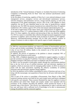introduction of the "Annual Summary of Injuries or Accidents Occurred at Contracting
Companies in Performing Work for Hera" form into technical specifications and/or
tender contracts.
In the first phase of monitoring, suppliers of Hera S.p.A. were selected relating to waste
management services, emergency services and network/grid maintenance services,
network emergency and maintenance services, sewage network clearing, as well as the
management of the global maintenance services. Out of the 1,240 suppliers in these
categories, the top 38 were identified based on the value of goods/services ordered
during the year. For 2009, the amount of goods/services ordered from these 38 suppliers
totalled Euro 188.2 million, equal to 45% of the total amount ordered during the year.
At the date of approvation of this report, forms were collected from 24 suppliers, equal
to an amount of Euro 117.1 million ordered in 2009, or 28% of the total of the suppliers
above. For these suppliers, the analysis and processing of data was therefore initiated.
For 2010 we expect to consolidate data collection through increased engagement of and
awareness in suppliers, and to extend the scope of analysis in relation to said suppliers.
Moreover, informational/training meetings will be held with company contacts in
charge of contracts in order to improve this specific aspect of tender management.

                                     e-procurement
In 2009 the e-procurement platform was improved in terms of functionalities and ease
of use, and was further consolidated. The number of negotiations exceeded 1,000, for a
value of over Euro 88 million, thanks to the extensive use of the tool by all Hera
purchasing departments.
In addition, the process of migration to the platform is almost completed: 98% of
suppliers of the Group are on the system.
In May 2009, a Helpdesk department was established to support suppliers, in order to
provide assistance in using the IT platform. From July to December 2009, the Supplier
Helpdesk managed 3,200 tickets activated via telephone calls from suppliers.
In 2009 it was not possible to hold public tenders through the e-procurement platform
due to the low level of use of certified electronic mail and electronic signatures by
suppliers, which are necessary tools for managing public tenders. In 2010, we intend to
check with the trade associations regarding the effective availability of certified
electronic mail and electronic signature among suppliers.
In 2010, the platform will be further consolidated in terms of functions and ease of use,
along with the increasingly vast acquisition of know-how by all users, both internal and
external.
Also as part of the action to consolidate e-Procurement, from March to May 2009
numerous training sessions were held for key users (expert users) and buyers (equipped
with specific user manuals). These sessions illustrated the steps for suppliers to access
the platform and submit bids. Simple and complex tenders were launched with the
assistance of the company providing the platform, which assisted the buyers in all
essential steps of the process. This activity was implemented in order to provide each
key user and buyer with a sufficient level of knowledge to be able to autonomously
manage the platform and the connected suppliers.




                                           140
 