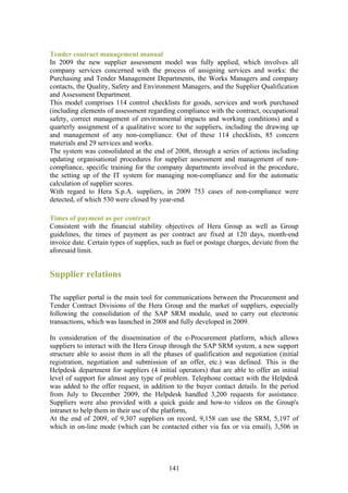 Tender contract management manual
In 2009 the new supplier assessment model was fully applied, which involves all
company services concerned with the process of assigning services and works: the
Purchasing and Tender Management Departments, the Works Managers and company
contacts, the Quality, Safety and Environment Managers, and the Supplier Qualification
and Assessment Department.
This model comprises 114 control checklists for goods, services and work purchased
(including elements of assessment regarding compliance with the contract, occupational
safety, correct management of environmental impacts and working conditions) and a
quarterly assignment of a qualitative score to the suppliers, including the drawing up
and management of any non-compliance. Out of these 114 checklists, 85 concern
materials and 29 services and works.
The system was consolidated at the end of 2008, through a series of actions including
updating organisational procedures for supplier assessment and management of non-
compliance, specific training for the company departments involved in the procedure,
the setting up of the IT system for managing non-compliance and for the automatic
calculation of supplier scores.
With regard to Hera S.p.A. suppliers, in 2009 753 cases of non-compliance were
detected, of which 530 were closed by year-end.

Times of payment as per contract
Consistent with the financial stability objectives of Hera Group as well as Group
guidelines, the times of payment as per contract are fixed at 120 days, month-end
invoice date. Certain types of supplies, such as fuel or postage charges, deviate from the
aforesaid limit.


Supplier relations

The supplier portal is the main tool for communications between the Procurement and
Tender Contract Divisions of the Hera Group and the market of suppliers, especially
following the consolidation of the SAP SRM module, used to carry out electronic
transactions, which was launched in 2008 and fully developed in 2009.

In consideration of the dissemination of the e-Procurement platform, which allows
suppliers to interact with the Hera Group through the SAP SRM system, a new support
structure able to assist them in all the phases of qualification and negotiation (initial
registration, negotiation and submission of an offer, etc.) was defined. This is the
Helpdesk department for suppliers (4 initial operators) that are able to offer an initial
level of support for almost any type of problem. Telephone contact with the Helpdesk
was added to the offer request, in addition to the buyer contact details. In the period
from July to December 2009, the Helpdesk handled 3,200 requests for assistance.
Suppliers were also provided with a quick guide and how-to videos on the Group's
intranet to help them in their use of the platform,
At the end of 2009, of 9,307 suppliers on record, 9,158 can use the SRM, 5,197 of
which in on-line mode (which can be contacted either via fax or via email), 3,506 in




                                           141
 