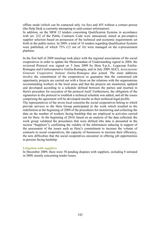 offline mode (which can be contacted only via fax) and 455 without a contact person
(the Help Desk is currently attempting to said contact information).
In addition, on the SRM 12 tenders concerning Qualification Systems in accordance
with art. 232 of the Public Contracts Code were announced, aimed at pre-emptive
supplier selection based on possession of the technical and economic requirements set
forth in the public notice. In 2009, a total of 16 tenders regarding Qualification Systems
were published, of which 75% (12 out of 16) were managed on the e-procurement
platform.

In the first half of 2009 meetings took place with the regional associations of the social
cooperatives in order to update the Memorandum of Understanding signed in 2004: the
reviewed Protocol was signed on 5 June 2009 by Hera S.p.A., Legacoop Emilia-
Romagna and Confcooperative Emilia-Romagna, and in July 2009 AGCI, Associazione
Generale Cooperative Italiane Emilia-Romagna also joined. The main additions
involve the commitment of the cooperatives to guarantee that the customised job
opportunity projects are carried out with a focus on the relations with the organisations
recommending workers in the local areas and that the projects are monitored, updated
and developed according to a schedule defined between the parties and inserted in
Hera's procedure for execution of the protocol itself. Furthermore, the obligation of the
signatories to the protocol to establish a technical schedule was added, and all the issues
comprising the agreement will be developed insofar as their technical-legal profile.
The representatives of the seven local consortia the social cooperatives belong to which
provide services to the Hera Group participated in the work which resulted in the
redefinition at the beginning of 2009 of the procedures for monitoring and collecting the
data on the number of workers facing hardship that are employed in activities carried
out for Hera. At the beginning of 2010, based on an analysis of the data collected, the
work group validated the procedures that were defined (the data is presented in the
section “Suppliers”), confirming the validity of the information inducing in support of
the assessment of the issues such as Hera’s commitment to increase the volume of
contracts to social cooperatives, the capacity of businesses to increase their efficiency,
the new difficulties that the social cooperatives encounter in offering job opportunities
to persons facing hardship.

Litigation with suppliers
In December 2009, there were 58 pending disputes with suppliers, including 8 initiated
in 2009, mainly concerning tender issues.




                                           142
 