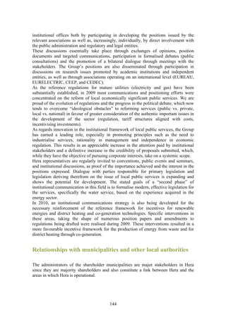 institutional offices both by participating in developing the positions issued by the
relevant associations as well as, increasingly, individually, by direct involvement with
the public administration and regulatory and legal entities.
These discussions essentially take place through exchanges of opinions, position
documents and targeted communications, participation in formalised debates (public
consultations) and the promotion of a bilateral dialogue through meetings with the
stakeholders. The Group’s positions are also disseminated through participation in
discussions on research issues promoted by academic institutions and independent
entities, as well as through associations operating on an international level (EUREAU,
EURELECTRIC, CEEP, and CEDEC).
As the reference regulations for mature utilities (electricity and gas) have been
substantially established, in 2009 most communications and positioning efforts were
concentrated on the reform of local economically significant public services. We are
proud of the evolution of regulations and the progress in the political debate, which now
tends to overcome “ideological obstacles” to reforming services (public vs. private,
local vs. national) in favour of greater consideration of the authentic important issues in
the development of the sector (regulation, tariff structures aligned with costs,
incentivising investments).
As regards innovation in the institutional framework of local public services, the Group
has earned a leading role, especially in promoting principles such as the need to
industrialise services, rationality in management and independence in economic
regulation. This results in an appreciable increase in the attention paid by institutional
stakeholders and a definitive increase in the credibility of proposals submitted, which,
while they have the objective of pursuing corporate interests, take on a systemic scope.
Hera representatives are regularly invited to conventions, public events and seminars,
and institutional discussions, as proof of the importance achieved and the interest in the
positions expressed. Dialogue with parties responsible for primary legislation and
legislation deriving therefrom on the issue of local public services is expanding and
shows the potential for development. The stated goals of a “second phase” of
institutional communication in this field is to formalise modern, effective legislation for
the services, specifically the water service, based on the experience acquired in the
energy sector.
In 2010, an institutional communications strategy is also being developed for the
necessary reinforcement of the reference framework for incentives for renewable
energies and district heating and co-generation technologies. Specific interventions in
these areas, taking the shape of numerous position papers and amendments to
regulations being drafted were realised during 2009. These interventions resulted in a
more favourable incentive framework for the production of energy from waste and for
district heating through co-generation.


Relationships with municipalities and other local authorities

The administrators of the shareholder municipalities are major stakeholders in Hera
since they are majority shareholders and also constitute a link between Hera and the
areas in which Hera is operational.




                                           144
 