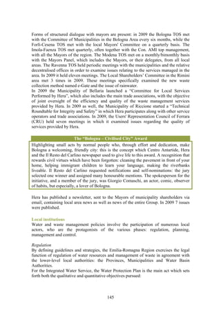 Forms of structured dialogue with mayors are present: in 2009 the Bologna TOS met
with the Committee of Municipalities in the Bologna Area every six months, while the
Forlì-Cesena TOS met with the local Mayors' Committee on a quarterly basis. The
Imola-Faenza TOS met quarterly, often together with the Con. AMI top management,
with all the Mayors of the region. The Modena TOS met on a monthly/bimonthly basis
with the Mayors Panel, which includes the Mayors, or their delegates, from all local
areas. The Ravenna TOS held periodic meetings with the municipalities and the relative
decentralised offices in order to examine issues relating to the services managed in the
area. In 2009 it held eleven meetings. The Local Shareholders’ Committee in the Rimini
area met 3 times in 2009. These meetings specifically examined the new waste
collection method named e-Gate and the issue of rainwater.
In 2009 the Municipality of Bellaria launched a “Committee for Local Services
Performed by Hera”, which also includes the main trade associations, with the objective
of joint oversight of the efficiency and quality of the waste management services
provided by Hera. In 2009 as well, the Municipality of Riccione started a “Technical
Roundtable for Integrity and Safety” in which Hera participates along with other service
operators and trade associations. In 2009, the Users' Representation Council of Ferrara
(CRU) held seven meetings in which it examined issues regarding the quality of
services provided by Hera.

                         The “Bologna – Civilised City” Award
Highlighting small acts by normal people who, through effort and dedication, make
Bologna a welcoming, friendly city: this is the concept which Centro Antartide, Hera
and the Il Resto del Carlino newspaper used to give life to this award. A recognition that
rewards civil virtues which have been forgotten: cleaning the pavement in front of your
home, helping immigrant children to learn your language, making the riverbanks
liveable. Il Resto del Carlino requested notifications and self-nominations: the jury
selected one winner and assigned many honourable mentions. The spokesperson for the
initiative, and a member of the jury, was Giorgio Comaschi, an actor, comic, observer
of habits, but especially, a lover of Bologna.

Hera has published a newsletter, sent to the Mayors of municipality shareholders via
email, containing local area news as well as news of the entire Group. In 2009 7 issues
were published.

Local institutions
Water and waste management policies involve the participation of numerous local
actors, who are the protagonists of the various phases: regulation, planning,
management and control.

Regulation
By defining guidelines and strategies, the Emilia-Romagna Region exercises the legal
function of regulation of water resources and management of waste in agreement with
the lower-level local authorities: the Provinces, Municipalities and Water Basin
Authorities.
For the Integrated Water Service, the Water Protection Plan is the main act which sets
forth both the qualitative and quantitative objectives pursued:



                                           145
 