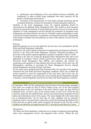 • maintenance and re-balancing of the water balance between availability and
      withdrawals, in order to define usage compatible with water resources, for the
      purpose of protecting said resources;
      • assessment of the characteristics of water bodies through monitoring and the
      consequent definition of actions for the purpose of achieving quality objectives.
Similarly, in the waste management sector, the regional guidelines should be
represented by the Regional Waste Management Plan. This should set forth measures
aimed at favouring the reduction of waste production and the recovery of waste and the
regulation of waste management activities through the promotion of integrated waste
management, providing incentives for the use of suitable, modern technologies in order
to provide the utmost guarantees of significant environmental protection, safeguarding
of the health of residents and self-sufficiency in terms of the capacity of waste recovery
and disposal.

Planning
Regional strategies are set out and applied by the provinces, the municipalities and the
Water and Waste Regulatory Authorities.
In particular, the main regional instrument for implementing the Regional Authorities’
activities is the Water and Waste Regulatory Authority, identified according to the
provisions of the specific regional regulations, pursuant to Legislative Decree 152/06.
According to the rules for issuing the Regional Waste Management Plan and in full
application of Legislative Decree 152/06, each Province draws up and implements a
Provincial Waste Management Plan (PPGR), and authorises and controls the
construction and operation of waste disposal and recovery plants. In the same way, the
Municipalities contribute to governing the Waste Management Services through
specific Regulations consistent with the Area Plans.
For the water sector, alongside the Water Protection Plan, the Area Plan is the planning
instrument that each Water and Waste Regulatory Authority (ATO) uses to define the
actions necessary to meet the requirements of the local areas. Also in this case, the
Municipalities contribute to governing the service through specific Regulations adopted
in harmony with the Regulation resolved by the Water and Waste Regulatory Authority.

                     A drop-off point in the city’s gathering place
In September 2009, the first underground drop-off point in Ravenna began operating.
This point was created by Hera in Piazza Andrea Costa, one of the most popular
gathering places in the city. Residents in the town’s historic centre can drop off their
separated waste, 24 hours a day, in the external chutes at street level, which take up
much less space than the traditional bins, and are more harmoniously integrated into the
urban and architectural context of the square. The waste dropped off in the chutes ends
up in underground bins, one for each type of waste, equipped with an automatic
sanitation system, a fire-prevention system and a system for measuring the filling levels.
Each chute has an optical reader which recognises the barcode on the TIA bill, so that
residents can obtain the envisaged discount of 0.15 euro/kg for each drop off of waste.

Management
The Water and Waste Regulatory Authorities are in charge of organising and regulating
urban waste management services and integrated water services. Within the area




                                           146
 