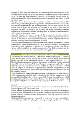 managed by Hera, there are eight Water and Waste Regulatory Authorities: six in the
Emilia-Romagna region, the Pesaro and Urbino Authorities and the Toscana Centro
ATO. The Water and Waste Regulatory Authorities are responsible for representing the
collective demand for the services and governing the production and supply of said
services to users.
The operators are the companies that materially provide the services to residents. The
services are governed through service agreements, contractual documents which specify
the standards and performance that must be guaranteed, the cost of the services, and the
related financial plans, and penalties and sanctions in the event of breach of the
provisions. Therefore, the operators and the Water and Waste Regulatory Authorities
collaborate in their areas of operation in order to draw up the best services framework,
with a view to optimising the system.
Generally, operators are also in charge of the administrative activities, such as
stipulating, amending and terminating supply contracts for the integrated water services
or part of the services, measuring and recording the products supplied and services
provided, invoicing and collecting payments for tariffs.
The authorisation processes envisaged by national and regional regulations for various
types of plants managed by Hera involve – in an integrated manner – the technicians
from various local institutions in the Services Conference, a meeting point for the
various skills required for a complete assessments of the different impacts on the
environment of a new plant or the operation of an existing plant.

                 Hera in the management of the Po River emergency
The possible effects of the spill of a considerable amount of gas-oil on 23 February
2010, which reached first the Lambro and then the Po River, set off alarms also in
Ferrara, given that the city’s aqueduct is supplied by water withdrawn from the Po.
Hera’s technicians constantly monitored the situation, coordinating with the technical
roundtable set up at the Ferrara Prefecture. During the emergency, samples of raw water
and water introduced into the network were withdrawn every two hours, for a total of
over 100 samples, on which a total of approximately 2,000 tests were performed on the
parameters useful in defining the suitability for drinking and the quality of the water: all
the tests were negative.
The technicians who worked 24-hours a day in the Hera laboratory of Sasso Marconi,
which provides extremely high quality control, provided the best management of the
event and facilitated the duties of those who, at the Prefecture’s roundtable, were called
to make significantly important strategic decisions in a short time. The quality of the
work performed by Hera was officially recognised by all the Authorities involved.

Control
Environmental management and control of water are exercised at local level, by
numerous parties, each with specific duties.
For the purpose of protecting public health, the Regional Authorities are in charge of
coordinating the activities of the Local Health Authorities, which mainly consists in
issuing directives containing criteria for drawing up plans for control of water for
human consumption.
The Local Health Authorities carry out controls on water based on plans which take into
account the regional directives, fixing the points representing the quality of the aqueduct




                                            147
 