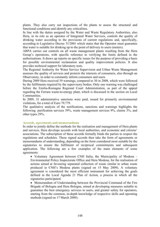 plants. They also carry out inspections of the plants to assess the structural and
functional conditions and identify any criticalities.
In line with the duties assigned by the Water and Waste Regulatory Authorities, also
Hera, in its role as an operator of Integrated Water Services, controls the quality of
drinking water according to the provisions of current regulations and, specifically,
according to Legislative Decree 31/2001 which states that the Operator must guarantee
that water is suitable for drinking up to the point of delivery to users (meters).
ARPA carries out controls on all waste management plants resulting from the Hera
Group’s operations, with specific reference to verifying the limits defined in the
authorisations. It draws up reports on specific issues for the purpose of providing a basis
for possible environmental reclamation and quality improvement policies. It also
provides technical support for laboratory tests.
The Regional Authority for Water Service Supervision and Urban Waste Management
assesses the quality of services and protects the interests of consumers, also through an
Observatory, in order to constantly inform consumers and users.
During 2009 Hera received 39 warnings, compared to 30 in 2008, which were followed
by the fulfilments required by the supervisory bodies. Only one warning was challenged
before the Emilia-Romagna Regional Court Administration, as part of the appeal
regarding the Ferrara waste-to-energy plant, which is discussed in the section on Local
Communities.
In 2009, 31 administrative sanctions were paid, issued for primarily environmental
violations, for a total of Euro 79,779.
The qualitative analysis of the notifications, sanctions and warnings highlights the
following: purification services 59%, waste management services 9%, claims 3%, and
other types 29%.

Accords, agreements and memorandums
In order to jointly define the methods for the realisation and management of Hera plants
and services, Hera develops accords with local authorities, and economic and citizens’
associations. The subscription of these accords formally binds the parties to respect the
regulations and schedules. These signed accords then take the form of agreements or
memorandums of understanding, depending on the form considered most suitable by the
signatories to ensure the fulfilment of reciprocal commitments and subsequent
application. The following are a few examples of the main elements of some
agreements:
      • Voluntary Agreement between CNH Italia, the Municipality of Modena –
      Environmental Policy Inspectorate Office and Hera Modena, for the realisation of
      actions aimed at favouring separated collection of waste similar to urban waste
      produced in CNH’s Modena plants (signed on 15 May 2009). A voluntary
      agreement is considered the most efficient instrument for achieving the goals
      defined in the Local Agenda 21 Plan of Action, a process in which all the
      signatories participated.
      • Memorandum of Understanding between the Provincial Command of the Fire
      Brigade of Bologna and Hera Bologna, aimed at developing measures suitable to
      guarantee the best emergency services to users, and greater safety for operators,
      starting from the common, in-depth knowledge of respective skills and operating
      methods (signed on 17 March 2009).




                                           148
 