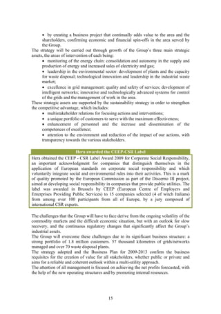 • by creating a business project that continually adds value to the area and the
      shareholders, confirming economic and financial spin-offs in the area served by
      the Group.
The strategy will be carried out through growth of the Group’s three main strategic
assets, the areas of intervention of each being:
      • monitoring of the energy chain: consolidation and autonomy in the supply and
      production of energy and increased sales of electricity and gas;
      • leadership in the environmental sector: development of plants and the capacity
      for waste disposal; technological innovation and leadership in the industrial waste
      market;
      • excellence in grid management: quality and safety of services; development of
      intelligent networks; innovative and technologically advanced systems for control
      of the grids and the management of work in the area.
These strategic assets are supported by the sustainability strategy in order to strengthen
the competitive advantage, which includes:
      • multistakeholder relations for focusing actions and interventions;
      • a unique portfolio of customers to serve with the maximum effectiveness;
      • enhancement of personnel and the increase and dissemination of the
      competences of excellence;
      • attention to the environment and reduction of the impact of our actions, with
      transparency towards the various stakeholders.

                         Hera awarded the CEEP-CSR Label
Hera obtained the CEEP - CSR Label Award 2009 for Corporate Social Responsibility,
an important acknowledgment for companies that distinguish themselves in the
application of European standards on corporate social responsibility and which
voluntarily integrate social and environmental rules into their activities. This is a mark
of quality promoted by the European Commission as part of the Discerno III project,
aimed at developing social responsibility in companies that provide public utilities. The
label was awarded in Brussels by CEEP (European Centre of Employers and
Enterprises Providing Public Services) to 15 companies selected (4 of witch Italians)
from among over 100 participants from all of Europe, by a jury composed of
international CSR experts.

The challenges that the Group will have to face derive from the ongoing volatility of the
commodity markets and the difficult economic situation, but with an outlook for slow
recovery, and the continuous regulatory changes that significantly affect the Group’s
industrial assets.
The Group will overcome these challenges due to its significant business structure: a
strong portfolio of 1.8 million customers. 57 thousand kilometres of grids/networks
managed and over 70 waste disposal plants.
The strategy adopted and the Business Plan for 2009-2013 confirm the business
requisites for the creation of value for all stakeholders, whether public or private and
aims for a reliable and coherent outlook within a multi-utility approach.
The attention of all management is focused on achieving the net profits forecasted, with
the help of the new operating structures and by promoting internal resources.




                                           15
 