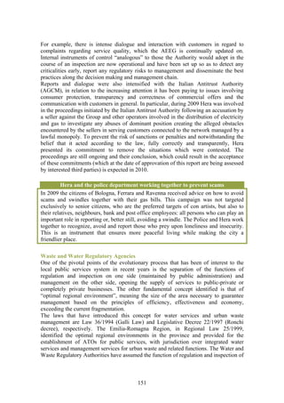 For example, there is intense dialogue and interaction with customers in regard to
complaints regarding service quality, which the AEEG is continually updated on.
Internal instruments of control “analogous” to those the Authority would adopt in the
course of an inspection are now operational and have been set up so as to detect any
criticalities early, report any regulatory risks to management and disseminate the best
practices along the decision making and management chain.
Reports and dialogue were also intensified with the Italian Antitrust Authority
(AGCM), in relation to the increasing attention it has been paying to issues involving
consumer protection, transparency and correctness of commercial offers and the
communication with customers in general. In particular, during 2009 Hera was involved
in the proceedings initiated by the Italian Antitrust Authority following an accusation by
a seller against the Group and other operators involved in the distribution of electricity
and gas to investigate any abuses of dominant position creating the alleged obstacles
encountered by the sellers in serving customers connected to the network managed by a
lawful monopoly. To prevent the risk of sanctions or penalties and notwithstanding the
belief that it acted according to the law, fully correctly and transparently, Hera
presented its commitment to remove the situations which were contested. The
proceedings are still ongoing and their conclusion, which could result in the acceptance
of these commitments (which at the date of approvation of this report are being assessed
by interested third parties) is expected in 2010.

          Hera and the police department working together to prevent scams
In 2009 the citizens of Bologna, Ferrara and Ravenna received advice on how to avoid
scams and swindles together with their gas bills. This campaign was not targeted
exclusively to senior citizens, who are the preferred targets of con artists, but also to
their relatives, neighbours, bank and post office employees: all persons who can play an
important role in reporting or, better still, avoiding a swindle. The Police and Hera work
together to recognize, avoid and report those who prey upon loneliness and insecurity.
This is an instrument that ensures more peaceful living while making the city a
friendlier place.

Waste and Water Regulatory Agencies
One of the pivotal points of the evolutionary process that has been of interest to the
local public services system in recent years is the separation of the functions of
regulation and inspection on one side (maintained by public administration) and
management on the other side, opening the supply of services to public-private or
completely private businesses. The other fundamental concept identified is that of
“optimal regional environment”, meaning the size of the area necessary to guarantee
management based on the principles of efficiency, effectiveness and economy,
exceeding the current fragmentation.
The laws that have introduced this concept for water services and urban waste
management are Law 36/1994 (Galli Law) and Legislative Decree 22/1997 (Ronchi
decree), respectively. The Emilia-Romagna Region, in Regional Law 25/1999,
identified the optimal regional environments in the province and provided for the
establishment of ATOs for public services, with jurisdiction over integrated water
services and management services for urban waste and related functions. The Water and
Waste Regulatory Authorities have assumed the function of regulation and inspection of



                                           151
 